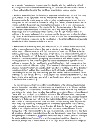 not to provoke Florus to some incurable procedure, besides what they had already suffered.
Accordingly, the multitude complied immediately, out of reverence to those that had desired it
of them, and out of the hope they had that Florus would do them no more injuries.

3. So Florus was troubled that the disturbances were over, and endeavored to kindle that flame
again, and sent for the high priests, with the other eminent persons, and said the only
demonstration that the people would not make any other innovations should be this, that they
must go out and meet the soldiers that were ascending from Cesarea, whence two cohorts were
coming; and while these men were exhorting the multitude so to do, he sent beforehand, and
gave directions to the centurions of the cohorts, that they should give notice to those that were
under them not to return the Jews' salutations; and that if they made any reply to his
disadvantage, they should make use of their weapons. Now the high priests assembled the
multitude in the temple, and desired them to go and meet the Romans, and to salute the cohorts
very civilly, before their miserable case should become incurable. Now the seditious part would
not comply with these persuasions; but the consideration of those that had been destroyed made
them incline to those that were the boldest for action.

4. At this time it was that every priest, and every servant of God, brought out the holy vessels,
and the ornamental garments wherein they used to minister in sacred things. The harpers also,
and the singers of hymns, came out with their instruments of music, and fell down before the
multitude, and begged of them that they would preserve those holy ornaments to them, and not
provoke the Romans to carry off those sacred treasures. You might also see then the high priests
themselves, with dust sprinkled in great plenty upon their heads, with bosoms deprived of any
covering but what was rent; these besought every one of the eminent men by name, and the
multitude in common, that they would not for a small offense betray their country to those that
were desirous to have it laid waste; saying, "What benefit will it bring to the soldiers to have a
salutation from the Jews? or what amendment of your affairs will it bring you, if you do not now
go out to meet them? and that if they saluted them civilly, all handle would be cut off from
Florus to begin a war; that they should thereby gain their country, and freedom from all further
sufferings; and that, besides, it would be a sign of great want of command of themselves, if they
should yield to a few seditious persons, while it was fitter for them who were so great a people
to force the others to act soberly."

5. By these persuasions, which they used to the multitude and to the seditious, they restrained
some by threatenings, and others by the reverence that was paid them. After this they led them
out, and they met the soldiers quietly, and after a composed manner, and when they were come
up with them, they saluted them; but when they made no answer, the seditious exclaimed against
Florus, which was the signal given for falling upon them. The soldiers therefore encompassed
them presently, and struck them with their clubs; and as they fled away, the horsemen trampled
them down, so that a great many fell down dead by the strokes of the Romans, and more by their
own violence in crushing one another. Now there was a terrible crowding about the gates, and
while every body was making haste to get before another, the flight of them all was retarded,
and a terrible destruction there was among those that fell down, for they were suffocated, an
broken to pieces by the multitude of those that were uppermost; nor could any of them be
distinguished by his relations in order to the care of his funeral; the soldiers also who beat them,
fell upon those whom they overtook, without showing them any mercy, and thrust the multitude
through the place called Bezetha, (23) as they forced their way, in order to get in and seize upon
the temple, and the tower Antonia. Florus also being desirous to get those places into his
possession, brought such as were with him out of the king's palace, and would have compelled
 