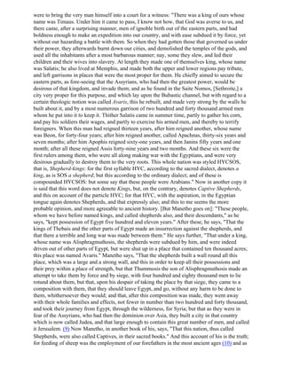 were to bring the very man himself into a court for a witness: "There was a king of ours whose
name was Timaus. Under him it came to pass, I know not how, that God was averse to us, and
there came, after a surprising manner, men of ignoble birth out of the eastern parts, and had
boldness enough to make an expedition into our country, and with ease subdued it by force, yet
without our hazarding a battle with them. So when they had gotten those that governed us under
their power, they afterwards burnt down our cities, and demolished the temples of the gods, and
used all the inhabitants after a most barbarous manner; nay, some they slew, and led their
children and their wives into slavery. At length they made one of themselves king, whose name
was Salatis; he also lived at Memphis, and made both the upper and lower regions pay tribute,
and left garrisons in places that were the most proper for them. He chiefly aimed to secure the
eastern parts, as fore-seeing that the Assyrians, who had then the greatest power, would be
desirous of that kingdom, and invade them; and as he found in the Saite Nomos, [Sethroite,] a
city very proper for this purpose, and which lay upon the Bubastic channel, but with regard to a
certain theologic notion was called Avaris, this he rebuilt, and made very strong by the walls he
built about it, and by a most numerous garrison of two hundred and forty thousand armed men
whom he put into it to keep it. Thither Salatis came in summer time, partly to gather his corn,
and pay his soldiers their wages, and partly to exercise his armed men, and thereby to terrify
foreigners. When this man had reigned thirteen years, after him reigned another, whose name
was Beon, for forty-four years; after him reigned another, called Apachnas, thirty-six years and
seven months; after him Apophis reigned sixty-one years, and then Janins fifty years and one
month; after all these reigned Assis forty-nine years and two months. And these six were the
first rulers among them, who were all along making war with the Egyptians, and were very
desirous gradually to destroy them to the very roots. This whole nation was styled HYCSOS,
that is, Shepherd-kings: for the first syllable HYC, according to the sacred dialect, denotes a
king, as is SOS a shepherd; but this according to the ordinary dialect; and of these is
compounded HYCSOS: but some say that these people were Arabians." Now in another copy it
is said that this word does not denote Kings, but, on the contrary, denotes Captive Shepherds,
and this on account of the particle HYC; for that HYC, with the aspiration, in the Egyptian
tongue again denotes Shepherds, and that expressly also; and this to me seems the more
probable opinion, and more agreeable to ancient history. [But Manetho goes on]: "These people,
whom we have before named kings, and called shepherds also, and their descendants," as he
says, "kept possession of Egypt five hundred and eleven years." After these, he says, "That the
kings of Thebais and the other parts of Egypt made an insurrection against the shepherds, and
that there a terrible and long war was made between them." He says further, "That under a king,
whose name was Alisphragmuthosis, the shepherds were subdued by him, and were indeed
driven out of other parts of Egypt, but were shut up in a place that contained ten thousand acres;
this place was named Avaris." Manetho says, "That the shepherds built a wall round all this
place, which was a large and a strong wall, and this in order to keep all their possessions and
their prey within a place of strength, but that Thummosis the son of Alisphragmuthosis made an
attempt to take them by force and by siege, with four hundred and eighty thousand men to lie
rotund about them, but that, upon his despair of taking the place by that siege, they came to a
composition with them, that they should leave Egypt, and go, without any harm to be done to
them, whithersoever they would; and that, after this composition was made, they went away
with their whole families and effects, not fewer in number than two hundred and forty thousand,
and took their journey from Egypt, through the wilderness, for Syria; but that as they were in
fear of the Assyrians, who had then the dominion over Asia, they built a city in that country
which is now called Judea, and that large enough to contain this great number of men, and called
it Jerusalem. (9) Now Manetho, in another book of his, says, "That this nation, thus called
Shepherds, were also called Captives, in their sacred books." And this account of his is the truth;
for feeding of sheep was the employment of our forefathers in the most ancient ages (10) and as
 