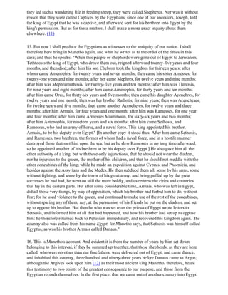 they led such a wandering life in feeding sheep, they were called Shepherds. Nor was it without
reason that they were called Captives by the Egyptians, since one of our ancestors, Joseph, told
the king of Egypt that he was a captive, and afterward sent for his brethren into Egypt by the
king's permission. But as for these matters, I shall make a more exact inquiry about them
elsewhere. (11)

15. But now I shall produce the Egyptians as witnesses to the antiquity of our nation. I shall
therefore here bring in Manetho again, and what he writes as to the order of the times in this
case; and thus he speaks: "When this people or shepherds were gone out of Egypt to Jerusalem,
Tethtoosis the king of Egypt, who drove them out, reigned afterward twenty-five years and four
months, and then died; after him his son Chebron took the kingdom for thirteen years; after
whom came Amenophis, for twenty years and seven months; then came his sister Amesses, for
twenty-one years and nine months; after her came Mephres, for twelve years and nine months;
after him was Mephramuthosis, for twenty-five years and ten months; after him was Thmosis,
for nine years and eight months; after him came Amenophis, for thirty years and ten months;
after him came Orus, for thirty-six years and five months; then came his daughter Acenchres, for
twelve years and one month; then was her brother Rathotis, for nine years; then was Acencheres,
for twelve years and five months; then came another Acencheres, for twelve years and three
months; after him Armais, for four years and one month; after him was Ramesses, for one year
and four months; after him came Armesses Miammoun, for sixty-six years and two months;
after him Amenophis, for nineteen years and six months; after him came Sethosis, and
Ramesses, who had an army of horse, and a naval force. This king appointed his brother,
Armais,, to be his deputy over Egypt." [In another copy it stood thus: After him came Sethosis,
and Ramesses, two brethren, the former of whom had a naval force, and in a hostile manner
destroyed those that met him upon the sea; but as he slew Ramesses in no long time afterward,
so he appointed another of his brethren to be his deputy over Egypt.] He also gave him all the
other authority of a king, but with these only injunctions, that he should not wear the diadem,
nor be injurious to the queen, the mother of his children, and that he should not meddle with the
other concubines of the king; while he made an expedition against Cyprus, and Phoenicia, and
besides against the Assyrians and the Medes. He then subdued them all, some by his arms, some
without fighting, and some by the terror of his great army; and being puffed up by the great
successes he had had, he went on still the more boldly, and overthrew the cities and countries
that lay in the eastern parts. But after some considerable time, Armais, who was left in Egypt,
did all those very things, by way of opposition, which his brother had forbid him to do, without
fear; for he used violence to the queen, and continued to make use of the rest of the concubines,
without sparing any of them; nay, at the persuasion of his friends he put on the diadem, and set
up to oppose his brother. But then he who was set over the priests of Egypt wrote letters to
Sethosis, and informed him of all that had happened, and how his brother had set up to oppose
him: he therefore returned back to Pelusium immediately, and recovered his kingdom again. The
country also was called from his name Egypt; for Manetho says, that Sethosis was himself called
Egyptus, as was his brother Armais called Danaus."

16. This is Manetho's account. And evident it is from the number of years by him set down
belonging to this interval, if they be summed up together, that these shepherds, as they are here
called, who were no other than our forefathers, were delivered out of Egypt, and came thence,
and inhabited this country, three hundred and ninety-three years before Danaus came to Argos;
although the Argives look upon him (12) as their most ancient king Manetho, therefore, hears
this testimony to two points of the greatest consequence to our purpose, and those from the
Egyptian records themselves. In the first place, that we came out of another country into Egypt;
 