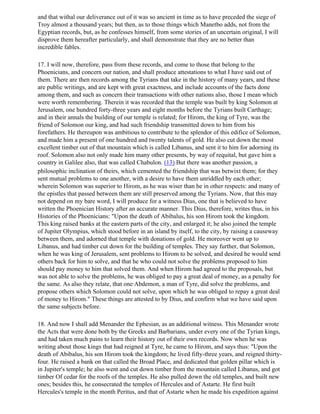 and that withal our deliverance out of it was so ancient in time as to have preceded the siege of
Troy almost a thousand years; but then, as to those things which Manetbo adds, not from the
Egyptian records, but, as he confesses himself, from some stories of an uncertain original, I will
disprove them hereafter particularly, and shall demonstrate that they are no better than
incredible fables.

17. I will now, therefore, pass from these records, and come to those that belong to the
Phoenicians, and concern our nation, and shall produce attestations to what I have said out of
them. There are then records among the Tyrians that take in the history of many years, and these
are public writings, and are kept with great exactness, and include accounts of the facts done
among them, and such as concern their transactions with other nations also, those I mean which
were worth remembering. Therein it was recorded that the temple was built by king Solomon at
Jerusalem, one hundred forty-three years and eight months before the Tyrians built Carthage;
and in their annals the building of our temple is related; for Hirom, the king of Tyre, was the
friend of Solomon our king, and had such friendship transmitted down to him from his
forefathers. He thereupon was ambitious to contribute to the splendor of this edifice of Solomon,
and made him a present of one hundred and twenty talents of gold. He also cut down the most
excellent timber out of that mountain which is called Libanus, and sent it to him for adorning its
roof. Solomon also not only made him many other presents, by way of requital, but gave him a
country in Galilee also, that was called Chabulon. (13) But there was another passion, a
philosophic inclination of theirs, which cemented the friendship that was betwixt them; for they
sent mutual problems to one another, with a desire to have them unriddled by each other;
wherein Solomon was superior to Hirom, as he was wiser than he in other respects: and many of
the epistles that passed between them are still preserved among the Tyrians. Now, that this may
not depend on my bare word, I will produce for a witness Dius, one that is believed to have
written the Phoenician History after an accurate manner. This Dius, therefore, writes thus, in his
Histories of the Phoenicians: "Upon the death of Abibalus, his son Hirom took the kingdom.
This king raised banks at the eastern parts of the city, and enlarged it; he also joined the temple
of Jupiter Olympius, which stood before in an island by itself, to the city, by raising a causeway
between them, and adorned that temple with donations of gold. He moreover went up to
Libanus, and had timber cut down for the building of temples. They say further, that Solomon,
when he was king of Jerusalem, sent problems to Hirom to be solved, and desired he would send
others back for him to solve, and that he who could not solve the problems proposed to him
should pay money to him that solved them. And when Hirom had agreed to the proposals, but
was not able to solve the problems, he was obliged to pay a great deal of money, as a penalty for
the same. As also they relate, that one·Abdemon, a man of Tyre, did solve the problems, and
propose others which Solomon could not solve, upon which he was obliged to repay a great deal
of money to Hirom." These things are attested to by Dius, and confirm what we have said upon
the same subjects before.

18. And now I shall add Menander the Ephesian, as an additional witness. This Menander wrote
the Acts that were done both by the Greeks and Barbarians, under every one of the Tyrian kings,
and had taken much pains to learn their history out of their own records. Now when he was
writing about those kings that had reigned at Tyre, he came to Hirom, and says thus: "Upon the
death of Abibalus, his son Hirom took the kingdom; he lived fifty-three years, and reigned thirty-
four. He raised a bank on that called the Broad Place, and dedicated that golden pillar which is
in Jupiter's temple; he also went and cut down timber from the mountain called Libanus, and got
timber Of cedar for the roofs of the temples. He also pulled down the old temples, and built new
ones; besides this, he consecrated the temples of Hercules and of Astarte. He first built
Hercules's temple in the month Peritus, and that of Astarte when he made his expedition against
 