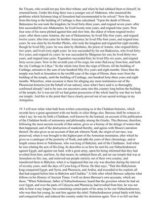 the Tityans, who would not pay him their tribute; and when he had subdued them to himself, he
returned home. Under this king there was a younger son of Abdemon, who mastered the
problems which Solomon king of Jerusalem had recommended to be solved." Now the time
from this king to the building of Carthage is thus calculated: "Upon the death of Hirom,
Baleazarus his son took the kingdom; he lived forty-three years, and reigned seven years: after
him succeeded his son Abdastartus; he lived twenty-nine years, and reigned nine years. Now
four sons of his nurse plotted against him and slew him, the eldest of whom reigned twelve
years: after them came Astartus, the son of Deleastartus; he lived fifty-four years, and reigned
twelve years: after him came his brother Aserymus; he lived fifty-four years, and reigned nine
years: he was slain by his brother Pheles, who took the kingdom and reigned but eight months,
though he lived fifty years: he was slain by Ithobalus, the priest of Astarte, who reigned thirty-
two years, and lived sixty-eight years: he was succeeded by his son Badezorus, who lived forty-
five years, and reigned six years: he was succeeded by Matgenus his son; he lived thirty-two
years, and reigned nine years: Pygmalion succeeded him; he lived fifty-six years, and reigned
forty-seven years. Now in the seventh year of his reign, his sister fled away from him, and built
the city Carthage in Libya." So the whole time from the reign of Hirom, till the building of
Carthage, amounts to the sum of one hundred fifty-five years and eight months. Since then the
temple was built at Jerusalem in the twelfth year of the reign of Hirom, there were from the
building of the temple, until the building of Carthage, one hundred forty-three years and eight
months. Wherefore, what occasion is there for alleging any more testimonies out of the
Phoenician histories [on the behalf of our nation], since what I have said is so thoroughly
confirmed already? and to be sure our ancestors came into this country long before the building
of the temple; for it was not till we had gotten possession of the whole land by war that we built
our temple. And this is the point that I have clearly proved out of our sacred writings in my
Antiquities.

19. I will now relate what hath been written concerning us in the Chaldean histories, which
records have a great agreement with our books in oilier things also. Berosus shall be witness to
what I say: he was by birth a Chaldean, well known by the learned, on account of his publication
of the Chaldean books of astronomy and philosophy among the Greeks. This Berosus, therefore,
following the most ancient records of that nation, gives us a history of the deluge of waters that
then happened, and of the destruction of mankind thereby, and agrees with Moses's narration
thereof. He also gives us an account of that ark wherein Noah, the origin of our race, was
preserved, when it was brought to the highest part of the Armenian mountains; after which he
gives us a catalogue of the posterity of Noah, and adds the years of their chronology, and at
length comes down to Nabolassar, who was king of Babylon, and of the Chaldeans. And when
he was relating the acts of this king, he describes to us how he sent his son Nabuchodonosor
against Egypt, and against our land, with a great army, upon his being informed that they had
revolted from him; and how, by that means, he subdued them all, and set our temple that was at
Jerusalem on fire; nay, and removed our people entirely out of their own country, and
transferred them to Babylon; when it so happened that our city was desolate during the interval
of seventy years, until the days of Cyrus king of Persia. He then says, "That this Babylonian
king conquered Egypt, and Syria, and Phoenicia, and Arabia, and exceeded in his exploits all
that had reigned before him in Babylon and Chaldea." A little after which Berosus subjoins what
follows in his History of Ancient Times. I will set down Berosus's own accounts, which are
these: "When Nabolassar, father of Nabuchodonosor, heard that the governor whom he had set
over Egypt, and over the parts of Celesyria and Phoenicia, had revolted from him, he was not
able to bear it any longer; but committing certain parts of his army to his son Nabuchodonosor,
who was then but young, he sent him against the rebel: Nabuchodonosor joined battle with him,
and conquered him, and reduced the country under his dominion again. Now it so fell out that
 