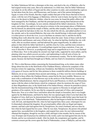 his father Nabolassar fell into a distemper at this time, and died in the city of Babylon, after he
had reigned twenty-nine years. But as he understood, in a little time, that his father Nabolassar
was dead, he set the affairs of Egypt and the other countries in order, and committed the captives
he had taken from the Jews, and Phoenicians, and Syrians, and of the nations belonging to
Egypt, to some of his friends, that they might conduct that part of the forces that had on heavy
armor, with the rest of his baggage, to Babylonia; while he went in haste, having but a few with
him, over the desert to Babylon; whither, when he was come, he found the public affairs had
been managed by the Chaldeans, and that the principal person among them had preserved the
kingdom for him. Accordingly, he now entirely obtained all his father's dominions. He then
came, and ordered the captives to be placed as colonies in the most proper places of Babylonia;
but for himself, he adorned the temple of Belus, and the other temples, after an elegant manner,
out of the spoils he had taken in this war. He also rebuilt the old city, and added another to it on
the outside, and so far restored Babylon, that none who should besiege it afterwards might have
it in their power to divert the river, so as to facilitate an entrance into it; and this he did by
building three walls about the inner city, and three about the outer. Some of these walls he built
of burnt brick and bitumen, and some of brick only. So when he had thus fortified the city with
walls, after an excellent manner, and had adorned the gates magnificently, he added a new
palace to that which his father had dwelt in, and this close by it also, and that more eminent in
its height, and in its great splendor. It would perhaps require too long a narration, if any one
were to describe it. However, as prodigiously large and as magnificent as it was, it was finished
in fifteen days. Now in this palace he erected very high walks, supported by stone pillars, and by
planting what was called a pensile paradise, and replenishing it with all sorts of trees, he
rendered the prospect an exact resemblance of a mountainous country. This he did to please his
queen, because she had been brought up in Media, and was fond of a mountainous situation."

20. This is what Berosus relates concerning the forementioned king, as he relates many other
things about him also in the third book of his Chaldean History; wherein he complains of the
Grecian writers for supposing, without any foundation, that Babylon was built by Semiramis,
(14) queen of Assyria, and for her false pretense to those wonderful edifices thereto buildings at
Babylon, do no way contradict those ancient and relating, as if they were her own workmanship;
as indeed in these affairs the Chaldean History cannot but be the most credible. Moreover, we
meet with a confirmation of what Berosus says in the archives of the Phoenicians, concerning
this king Nabuchodonosor, that he conquered all Syria and Phoenicia; in which case Philostratus
agrees with the others in that history which he composed, where he mentions the siege of Tyre;
as does Megasthenes also, in the fourth book of his Indian History, wherein he pretends to prove
that the forementioned king of the Babylonians was superior to Hercules in strength and the
greatness of his exploits; for he says that he conquered a great part of Libya, and conquered
Iberia also. Now as to what I have said before about the temple at Jerusalem, that it was fought
against by the Babylonians, and burnt by them, but was opened again when Cyrus had taken the
kingdom of Asia, shall now be demonstrated from what Berosus adds further upon that head; for
thus he says in his third book: "Nabuchodonosor, after he had begun to build the forementioned
wall, fell sick, and departed this life, when he had reigned forty-three years; whereupon his son
Evilmerodach obtained the kingdom. He governed public affairs after an illegal and impure
manner, and had a plot laid against him by Neriglissoor, his sister's husband, and was slain by
him when he had reigned but two years. After he was slain, Neriglissoor, the person who plotted
against him, succeeded him in the kingdom, and reigned four years; his son Laborosoarchod
obtained the kingdom, though he was but a child, and kept it nine mouths; but by reason of the
very ill temper and ill practices he exhibited to the world, a plot was laid against him also by his
friends, and he was tormented to death. After his death, the conspirators got together, and by
common consent put the crown upon the head of Nabonnedus, a man of Babylon, and one who
 