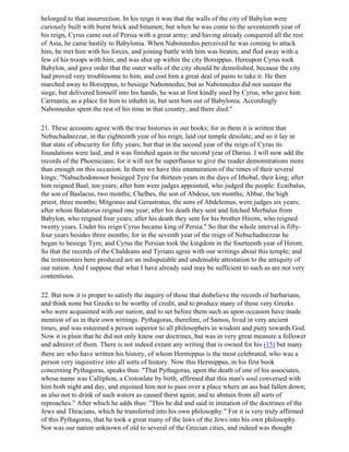 belonged to that insurrection. In his reign it was that the walls of the city of Babylon were
curiously built with burnt brick and bitumen; but when he was come to the seventeenth year of
his reign, Cyrus came out of Persia with a great army; and having already conquered all the rest
of Asia, he came hastily to Babylonia. When Nabonnedus perceived he was coming to attack
him, he met him with his forces, and joining battle with him was beaten, and fled away with a
few of his troops with him, and was shut up within the city Borsippus. Hereupon Cyrus took
Babylon, and gave order that the outer walls of the city should be demolished, because the city
had proved very troublesome to him, and cost him a great deal of pains to take it. He then
marched away to Borsippus, to besiege Nabonnedus; but as Nabonnedus did not sustain the
siege, but delivered himself into his hands, he was at first kindly used by Cyrus, who gave him
Carmania, as a place for him to inhabit in, but sent him out of Babylonia. Accordingly
Nabonnedus spent the rest of his time in that country, and there died."

21. These accounts agree with the true histories in our books; for in them it is written that
Nebuchadnezzar, in the eighteenth year of his reign, laid our temple desolate, and so it lay in
that state of obscurity for fifty years; but that in the second year of the reign of Cyrus its
foundations were laid, and it was finished again in the second year of Darius. I will now add the
records of the Phoenicians; for it will not be superfluous to give the reader demonstrations more
than enough on this occasion. In them we have this enumeration of the times of their several
kings: "Nabuchodonosor besieged Tyre for thirteen years in the days of Ithobal, their king; after
him reigned Baal, ten years; after him were judges appointed, who judged the people: Ecnibalus,
the son of Baslacus, two months; Chelbes, the son of Abdeus, ten months; Abbar, the high
priest, three months; Mitgonus and Gerastratus, the sons of Abdelemus, were judges six years;
after whom Balatorus reigned one year; after his death they sent and fetched Merbalus from
Babylon, who reigned four years; after his death they sent for his brother Hirom, who reigned
twenty years. Under his reign Cyrus became king of Persia." So that the whole interval is fifty-
four years besides three months; for in the seventh year of the reign of Nebuchadnezzar he
began to besiege Tyre, and Cyrus the Persian took the kingdom in the fourteenth year of Hirom.
So that the records of the Chaldeans and Tyrians agree with our writings about this temple; and
the testimonies here produced are an indisputable and undeniable attestation to the antiquity of
our nation. And I suppose that what I have already said may be sufficient to such as are not very
contentious.

22. But now it is proper to satisfy the inquiry of those that disbelieve the records of barbarians,
and think none but Greeks to be worthy of credit, and to produce many of these very Greeks
who were acquainted with our nation, and to set before them such as upon occasion have made
mention of us in their own writings. Pythagoras, therefore, of Samos, lived in very ancient
times, and was esteemed a person superior to all philosophers in wisdom and piety towards God.
Now it is plain that he did not only know our doctrines, but was in very great measure a follower
and admirer of them. There is not indeed extant any writing that is owned for his (15) but many
there are who have written his history, of whom Hermippus is the most celebrated, who was a
person very inquisitive into all sorts of history. Now this Hermippus, in his first book
concerning Pythagoras, speaks thus: "That Pythagoras, upon the death of one of his associates,
whose name was Calliphon, a Crotonlate by birth, affirmed that this man's soul conversed with
him both night and day, and enjoined him not to pass over a place where an ass had fallen down;
as also not to drink of such waters as caused thirst again; and to abstain from all sorts of
reproaches." After which he adds thus: "This he did and said in imitation of the doctrines of the
Jews and Thracians, which he transferred into his own philosophy." For it is very truly affirmed
of this Pythagoras, that he took a great many of the laws of the Jews into his own philosophy.
Nor was our nation unknown of old to several of the Grecian cities, and indeed was thought
 