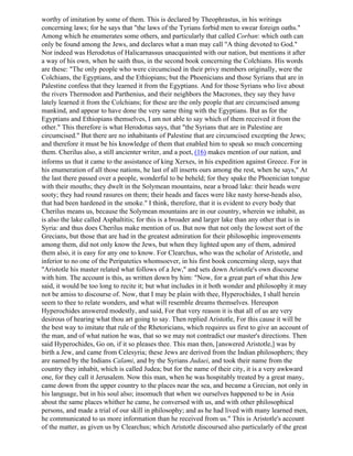 worthy of imitation by some of them. This is declared by Theophrastus, in his writings
concerning laws; for he says that "the laws of the Tyrians forbid men to swear foreign oaths."
Among which he enumerates some others, and particularly that called Corban: which oath can
only be found among the Jews, and declares what a man may call "A thing devoted to God."
Nor indeed was Herodotus of Halicarnassus unacquainted with our nation, but mentions it after
a way of his own, when he saith thus, in the second book concerning the Colchians. His words
are these: "The only people who were circumcised in their privy members originally, were the
Colchians, the Egyptians, and the Ethiopians; but the Phoenicians and those Syrians that are in
Palestine confess that they learned it from the Egyptians. And for those Syrians who live about
the rivers Thermodon and Parthenius, and their neighbors the Macrones, they say they have
lately learned it from the Colchians; for these are the only people that are circumcised among
mankind, and appear to have done the very same thing with the Egyptians. But as for the
Egyptians and Ethiopians themselves, I am not able to say which of them received it from the
other." This therefore is what Herodotus says, that "the Syrians that are in Palestine are
circumcised." But there are no inhabitants of Palestine that are circumcised excepting the Jews;
and therefore it must be his knowledge of them that enabled him to speak so much concerning
them. Cherilus also, a still ancienter writer, and a poet, (16) makes mention of our nation, and
informs us that it came to the assistance of king Xerxes, in his expedition against Greece. For in
his enumeration of all those nations, he last of all inserts ours among the rest, when he says," At
the last there passed over a people, wonderful to be beheld; for they spake the Phoenician tongue
with their mouths; they dwelt in the Solymean mountains, near a broad lake: their heads were
sooty; they had round rasures on them; their heads and faces were like nasty horse-heads also,
that had been hardened in the smoke." I think, therefore, that it is evident to every body that
Cherilus means us, because the Solymean mountains are in our country, wherein we inhabit, as
is also the lake called Asphaltitis; for this is a broader and larger lake than any other that is in
Syria: and thus does Cherilus make mention of us. But now that not only the lowest sort of the
Grecians, but those that are had in the greatest admiration for their philosophic improvements
among them, did not only know the Jews, but when they lighted upon any of them, admired
them also, it is easy for any one to know. For Clearchus, who was the scholar of Aristotle, and
inferior to no one of the Peripatetics whomsoever, in his first book concerning sleep, says that
"Aristotle his master related what follows of a Jew," and sets down Aristotle's own discourse
with him. The account is this, as written down by him: "Now, for a great part of what this Jew
said, it would be too long to recite it; but what includes in it both wonder and philosophy it may
not be amiss to discourse of. Now, that I may be plain with thee, Hyperochides, I shall herein
seem to thee to relate wonders, and what will resemble dreams themselves. Hereupon
Hyperochides answered modestly, and said, For that very reason it is that all of us are very
desirous of hearing what thou art going to say. Then replied Aristotle, For this cause it will be
the best way to imitate that rule of the Rhetoricians, which requires us first to give an account of
the man, and of what nation he was, that so we may not contradict our master's directions. Then
said Hyperochides, Go on, if it so pleases thee. This man then, [answered Aristotle,] was by
birth a Jew, and came from Celesyria; these Jews are derived from the Indian philosophers; they
are named by the Indians Calami, and by the Syrians Judaei, and took their name from the
country they inhabit, which is called Judea; but for the name of their city, it is a very awkward
one, for they call it Jerusalem. Now this man, when he was hospitably treated by a great many,
came down from the upper country to the places near the sea, and became a Grecian, not only in
his language, but in his soul also; insomuch that when we ourselves happened to be in Asia
about the same places whither he came, he conversed with us, and with other philosophical
persons, and made a trial of our skill in philosophy; and as he had lived with many learned men,
he communicated to us more information than he received from us." This is Aristotle's account
of the matter, as given us by Clearchus; which Aristotle discoursed also particularly of the great
 