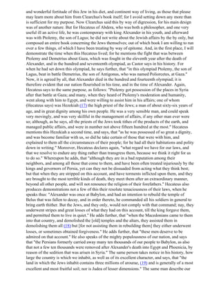 and wonderful fortitude of this Jew in his diet, and continent way of living, as those that please
may learn more about him from Clearchus's book itself; for I avoid setting down any more than
is sufficient for my purpose. Now Clearchus said this by way of digression, for his main design
was of another nature. But for Hecateus of Abdera, who was both a philosopher, and one very
useful ill an active life, he was contemporary with king Alexander in his youth, and afterward
was with Ptolemy, the son of Lagus; he did not write about the Jewish affairs by the by only, but
composed an entire book concerning the Jews themselves; out of which book I am willing to run
over a few things, of which I have been treating by way of epitome. And, in the first place, I will
demonstrate the time when this Hecateus lived; for he mentions the fight that was between
Ptolemy and Demetrius about Gaza, which was fought in the eleventh year after the death of
Alexander, and in the hundred and seventeenth olympiad, as Castor says in his history. For
when he had set down this olympiad, he says further, that "in this olympiad Ptolemy, the son of
Lagus, beat in battle Demetrius, the son of Antigonus, who was named Poliorcetes, at Gaza."
Now, it is agreed by all, that Alexander died in the hundred and fourteenth olympiad; it is
therefore evident that our nation flourished in his time, and in the time of Alexander. Again,
Hecateus says to the same purpose, as follows: "Ptolemy got possession of the places in Syria
after that battle at Gaza; and many, when they heard of Ptolemy's moderation and humanity,
went along with him to Egypt, and were willing to assist him in his affairs; one of whom
(Hecateus says) was Hezekiah (17) the high priest of the Jews; a man of about sixty-six years of
age, and in great dignity among his own people. He was a very sensible man, and could speak
very movingly, and was very skillful in the management of affairs, if any other man ever were
so; although, as he says, all the priests of the Jews took tithes of the products of the earth, and
managed public affairs, and were in number not above fifteen hundred at the most." Hecateus
mentions this Hezekiah a second time, and says, that "as he was possessed of so great a dignity,
and was become familiar with us, so did he take certain of those that were with him, and
explained to them all the circumstances of their people; for he had all their habitations and polity
down in writing." Moreover, Hecateus declares again, "what regard we have for our laws, and
that we resolve to endure any thing rather than transgress them, because we think it right for us
to do so." Whereupon he adds, that "although they are in a bad reputation among their
neighbors, and among all those that come to them, and have been often treated injuriously by the
kings and governors of Persia, yet can they not be dissuaded from acting what they think best;
but that when they are stripped on this account, and have torments inflicted upon them, and they
are brought to the most terrible kinds of death, they meet them after an extraordinary manner,
beyond all other people, and will not renounce the religion of their forefathers." Hecateus also
produces demonstrations not a few of this their resolute tenaciousness of their laws, when he
speaks thus: "Alexander was once at Babylon, and had an intention to rebuild the temple of
Belus that was fallen to decay, and in order thereto, he commanded all his soldiers in general to
bring earth thither. But the Jews, and they only, would not comply with that command; nay, they
underwent stripes and great losses of what they had on this account, till the king forgave them,
and permitted them to live in quiet." He adds further, that "when the Macedonians came to them
into that country, and demolished the [old] temples and the altars, they assisted them in
demolishing them all (18) but [for not assisting them in rebuilding them] they either underwent
losses, or sometimes obtained forgiveness." He adds further, that "these men deserve to be
admired on that account." He also speaks of the mighty populousness of our nation, and says
that "the Persians formerly carried away many ten thousands of our people to Babylon, as also
that not a few ten thousands were removed after Alexander's death into Egypt and Phoenicia, by
reason of the sedition that was arisen in Syria." The same person takes notice in his history, how
large the country is which we inhabit, as well as of its excellent character, and says, that "the
land in which the Jews inhabit contains three millions of arourae, (19) and is generally of a most
excellent and most fruitful soil; nor is Judea of lesser dimensions." The same man describe our
 