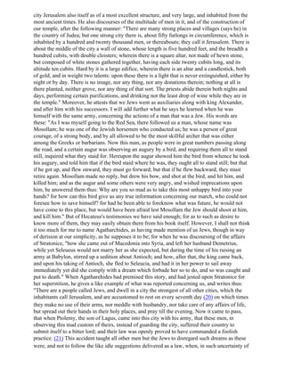 city Jerusalem also itself as of a most excellent structure, and very large, and inhabited from the
most ancient times. He also discourses of the multitude of men in it, and of the construction of
our temple, after the following manner: "There are many strong places and villages (says he) in
the country of Judea; but one strong city there is, about fifty furlongs in circumference, which is
inhabited by a hundred and twenty thousand men, or thereabouts; they call it Jerusalem. There is
about the middle of the city a wall of stone, whose length is five hundred feet, and the breadth a
hundred cubits, with double cloisters; wherein there is a square altar, not made of hewn stone,
but composed of white stones gathered together, having each side twenty cubits long, and its
altitude ten cubits. Hard by it is a large edifice, wherein there is an altar and a candlestick, both
of gold, and in weight two talents: upon these there is a light that is never extinguished, either by
night or by day. There is no image, nor any thing, nor any donations therein; nothing at all is
there planted, neither grove, nor any thing of that sort. The priests abide therein both nights and
days, performing certain purifications, and drinking not the least drop of wine while they are in
the temple." Moreover, he attests that we Jews went as auxiliaries along with king Alexander,
and after him with his successors. I will add further what he says he learned when he was
himself with the same army, concerning the actions of a man that was a Jew. His words are
these: "As I was myself going to the Red Sea, there followed us a man, whose name was
Mosollam; he was one of the Jewish horsemen who conducted us; he was a person of great
courage, of a strong body, and by all allowed to be the most skillful archer that was either
among the Greeks or barbarians. Now this man, as people were in great numbers passing along
the road, and a certain augur was observing an augury by a bird, and requiring them all to stand
still, inquired what they staid for. Hereupon the augur showed him the bird from whence he took
his augury, and told him that if the bird staid where he was, they ought all to stand still; but that
if he got up, and flew onward, they must go forward; but that if he flew backward, they must
retire again. Mosollam made no reply, but drew his bow, and shot at the bird, and hit him, and
killed him; and as the augur and some others were very angry, and wished imprecations upon
him, he answered them thus: Why are you so mad as to take this most unhappy bird into your
hands? for how can this bird give us any true information concerning our march, who could not
foresee how to save himself? for had he been able to foreknow what was future, he would not
have come to this place, but would have been afraid lest Mosollam the Jew should shoot at him,
and kill him." But of Hecateus's testimonies we have said enough; for as to such as desire to
know more of them, they may easily obtain them from his book itself. However, I shall not think
it too much for me to name Agatharchides, as having made mention of us Jews, though in way
of derision at our simplicity, as he supposes it to be; for when he was discoursing of the affairs
of Stratonice, "how she came out of Macedonia into Syria, and left her husband Demetrius,
while yet Seleueus would not marry her as she expected, but during the time of his raising an
army at Babylon, stirred up a sedition about Antioch; and how, after that, the king came back,
and upon his taking of Antioch, she fled to Seleucia, and had it in her power to sail away
immediately yet did she comply with a dream which forbade her so to do, and so was caught and
put to death." When Agatharehides had premised this story, and had jested upon Stratonice for
her superstition, he gives a like example of what was reported concerning us, and writes thus:
"There are a people called Jews, and dwell in a city the strongest of all other cities, which the
inhabitants call Jerusalem, and are accustomed to rest on every seventh day (20) on which times
they make no use of their arms, nor meddle with husbandry, nor take care of any affairs of life,
but spread out their hands in their holy places, and pray till the evening. Now it came to pass,
that when Ptolemy, the son of Lagus, came into this city with his army, that these men, in
observing this mad custom of theirs, instead of guarding the city, suffered their country to
submit itself to a bitter lord; and their law was openly proved to have commanded a foolish
practice. (21) This accident taught all other men but the Jews to disregard such dreams as these
were, and not to follow the like idle suggestions delivered as a law, when, in such uncertainty of
 