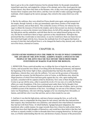 them to get as far as the citadel [Antonia;] but his attempt failed, for the people immediately
turned back upon him, and stopped the violence of his attempt; and as they stood upon the tops
of their houses, they threw their darts at the Romans, who, as they were sorely galled thereby,
because those weapons came from above, and they were not able to make a passage through the
multitude, which stopped up the narrow passages, they retired to the camp which was at the
palace.

6. But for the seditious, they were afraid lest Florus should come again, and get possession of
the temple, through Antonia; so they got immediately upon those cloisters of the temple that
joined to Antonia, and cut them down. This cooled the avarice of Florus; for whereas he was
eager to obtain the treasures of God [in the temple], and on that account was desirous of getting
into Antonia, as soon as the cloisters were broken down, he left off his attempt; he then sent for
the high priests and the sanhedrim, and told them that he was indeed himself going out of the
city, but that he would leave them as large a garrison as they should desire. Hereupon they
promised that they would make no innovations, in case he would leave them one band; but not
that which had fought with the Jews, because the multitude bore ill-will against that band on
account of what they had suffered from it; so he changed the band as they desired, and, with the
rest of his forces, returned to Cesarea.


                                       CHAPTER 16.

 CESTIUS SENDS NEOPOLITANUS THE TRIBUNE TO SEE IN WHAT CONDITION
   THE AFFAIRS OF THE JEWS WERE. AGRIPPA MAKES A SPEECH TO THE
     PEOPLE OF THE JEWS THAT HE MAY DIVERT THEM FROM THEIR
            INTENTIONS OF MAKING WAR WITH THE ROMANS.

1. HOWEVER, Florus contrived another way to oblige the Jews to begin the war, and sent to
Cestius, and accused the Jews falsely of revolting [from the Roman government], and imputed
the beginning of the former fight to them, and pretended they had been the authors of that
disturbance, wherein they were only the sufferers. Yet were not the governors of Jerusalem
silent upon this occasion, but did themselves write to Cestius, as did Bernice also, about the
illegal practices of which Florus had been guilty against the city; who, upon reading both
accounts, consulted with his captains [what he should do]. Now some of them thought it best for
Cestius to go up with his army, either to punish the revolt, if it was real, or to settle the Roman
affairs on a surer foundation, if the Jews continued quiet under them; but he thought it best
himself to send one of his intimate friends beforehand, to see the state of affairs, and to give him
a faithful account of the intentions of the Jews. Accordingly, he sent one of his tribunes, whose
name was Neopolitanus, who met with king Agrippa as he was returning from Alexandria, at
Jamnia, and told him who it was that sent him, and on what errands he was sent.

2. And here it was that the high priests, and men of power among the Jews, as well as the
sanhedrim, came to congratulate the king [upon his safe return]; and after they had paid him
their respects, they lamented their own calamities, and related to him what barbarous treatment
they had met with from Florus. At which barbarity Agrippa had great indignation, but
transferred, after a subtle manner, his anger towards those Jews whom he really pitied, that he
might beat down their high thoughts of themselves, and would have them believe that they had
not been so unjustly treated, in order to dissuade them from avenging themselves. So these great
men, as of better understanding than the rest, and desirous of peace, because of the possessions
 