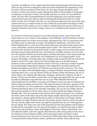 next place, the difference of our religion from theirs hath occasioned great enmity between us,
while our way of Divine worship did as much exceed that which their laws appointed, as does
the nature of God exceed that of brute beasts; for so far they all agree through the whole
country, to esteem such animals as gods, although they differ one from another in the peculiar
worship they severally pay to them. And certainly men they are entirely of vain and foolish
minds, who have thus accustomed themselves from the beginning to have such bad notions
concerning their gods, and could not think of imitating that decent form of Divine worship
which we made use of, though, when they saw our institutions approved of by many others, they
could not but envy us on that account; for some of them have proceeded to that degree of folly
and meanness in their conduct, as not to scruple to contradict their own ancient records, nay, to
contradict themselves also in their writings, and yet were so blinded by their passions as not to
discern it.

26. And now I will turn my discourse to one of their principal writers, whom I have a little
before made use of as a witness to our antiquity; I mean Manetho. (22) He promised to interpret
the Egyptian history out of their sacred writings, and premised this: that "our people had come
into Egypt, many ten thousands in number, and subdued its inhabitants;" and when he had
further confessed that "we went out of that country afterward, and settled in that country which
is now called Judea, and there built Jerusalem and its temple." Now thus far he followed his
ancient records; but after this he permits himself, in order to appear to have written what rumors
and reports passed abroad about the Jews, and introduces incredible narrations, as if he would
have the Egyptian multitude, that had the leprosy and other distempers, to have been mixed with
us, as he says they were, and that they were condemned to fly out of Egypt together; for he
mentions Amenophis, a fictitious king's name, though on that account he durst not set down the
number of years of his reign, which yet he had accurately done as to the other kings he
mentions; he then ascribes certain fabulous stories to this king, as having in a manner forgotten
how he had already related that the departure of the shepherds for Jerusalem had been five
hundred and eighteen years before; for Tethmosis was king when they went away. Now, from
his days, the reigns of the intermediate kings, according to Manethe, amounted to three hundred
and ninety-three years, as he says himself, till the two brothers Sethos and Hermeus; the one of
whom, Sethos, was called by that other name of Egyptus, and the other, Hermeus, by that of
Danaus. He also says that Sethos east the other out of Egypt, and reigned fifty-nine years, as did
his eldest son Rhampses reign after him sixty-six years. When Manethe therefore had
acknowledged that our forefathers were gone out of Egypt so many years ago, he introduces his
fictitious king Amenophis, and says thus: "This king was desirous to become a spectator of the
gods, as had Orus, one of his predecessors in that kingdom, desired the same before him; he also
communicated that his desire to his namesake Amenophis, who was the son of Papis, and one
that seemed to partake of a divine nature, both as to wisdom and the knowledge of futurities."
Manethe adds, "how this namesake of his told him that he might see the gods, if he would clear
the whole country of the lepers and of the other impure people; that the king was pleased with
this injunction, and got together all that had any defect in their bodies out of Egypt; and that
their number was eighty thousand; whom he sent to those quarries which are on the east side of
the Nile, that they might work in them, and might be separated from the rest of the Egyptians."
He says further, that "there were some of the learned priests that were polluted with the leprosy;
but that still this Amenophis, the wise man and the prophet, was afraid that the gods would be
angry at him and at the king, if there should appear to have been violence offered them; who
also added this further, [out of his sagacity about futurities,] that certain people would come to
the assistance of these polluted wretches, and would conquer Egypt, and keep it in their
possession thirteen years; that, however, he durst not tell the king of these things, but that he left
a writing behind him about all those matters, and then slew himself, which made the king
 