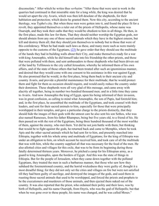 disconsolate." After which he writes thus verbatim: "After those that were sent to work in the
quarries had continued in that miserable state for a long while, the king was desired that he
would set apart the city Avaris, which was then left desolate of the shepherds, for their
habitation and protection; which desire he granted them. Now this city, according to the ancient
theology, was Typho's city. But when these men were gotten into it, and found the place fit for a
revolt, they appointed themselves a ruler out of the priests of Hellopolis, whose name was
Osarsiph, and they took their oaths that they would be obedient to him in all things. He then, in
the first place, made this law for them, That they should neither worship the Egyptian gods, nor
should abstain from any one of those sacred animals which they have in the highest esteem, but
kill and destroy them all; that they should join themselves to nobody but to those that were of
this confederacy. When he had made such laws as these, and many more such as were mainly
opposite to the customs of the Egyptians, (23) he gave order that they should use the multitude
of the hands they had in building walls about their City, and make themselves ready for a war
with king Amenophis, while he did himself take into his friendship the other priests, and those
that were polluted with them, and sent ambassadors to those shepherds who had been driven out
of the land by Tefilmosis to the city called Jerusalem; whereby he informed them of his own
affairs, and of the state of those others that had been treated after such an ignominious manner,
and desired that they would come with one consent to his assistance in this war against Egypt.
He also promised that he would, in the first place, bring them back to their ancient city and
country Avaris, and provide a plentiful maintenance for their multitude; that he would protect
them and fight for them as occasion should require, and would easily reduce the country under
their dominion. These shepherds were all very glad of this message, and came away with
alacrity all together, being in number two hundred thousand men; and in a little time they came
to Avaris. And now Amenophis the king of Egypt, upon his being informed of their invasion,
was in great confusion, as calling to mind what Amenophis, the son of Papis, had foretold him;
and, in the first place, he assembled the multitude of the Egyptians, and took counsel with their
leaders, and sent for their sacred animals to him, especially for those that were principally
worshipped in their temples, and gave a particular charge to the priests distinctly, that they
should hide the images of their gods with the utmost care he also sent his son Sethos, who was
also named Ramesses, from his father Rhampses, being but five years old, to a friend of his. He
then passed on with the rest of the Egyptians, being three hundred thousand of the most warlike
of them, against the enemy, who met them. Yet did he not join battle with them; but thinking
that would be to fight against the gods, he returned back and came to Memphis, where he took
Apis and the other sacred animals which he had sent for to him, and presently marched into
Ethiopia, together with his whole army and multitude of Egyptians; for the king of Ethiopia was
under an obligation to him, on which account he received him, and took care of all the multitude
that was with him, while the country supplied all that was necessary for the food of the men. He
also allotted cities and villages for this exile, that was to be from its beginning during those
fatally determined thirteen years. Moreover, he pitched a camp for his Ethiopian army, as a
guard to king Amenophis, upon the borders of Egypt. And this was the state of things in
Ethiopia. But for the people of Jerusalem, when they came down together with the polluted
Egyptians, they treated the men in such a barbarous manner, that those who saw how they
subdued the forementioned country, and the horrid wickedness they were guilty of, thought it a
most dreadful thing; for they did not only set the cities and villages on fire but were not satisfied
till they had been guilty of sacrilege, and destroyed the images of the gods, and used them in
roasting those sacred animals that used to be worshipped, and forced the priests and prophets to
be the executioners and murderers of those animals, and then ejected them naked out of the
country. It was also reported that the priest, who ordained their polity and their laws, was by
birth of Hellopolls, and his name Osarsiph, from Osyris, who was the god of Hellopolls; but that
when he was gone over to these people, his name was changed, and he was called Moses."
 