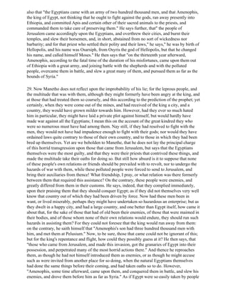 also that "the Egyptians came with an army of two hundred thousand men, and that Amenophis,
the king of Egypt, not thinking that he ought to fight against the gods, ran away presently into
Ethiopia, and committed Apis and certain other of their sacred animals to the priests, and
commanded them to take care of preserving them." He says further, that" the people of
Jerusalem came accordingly upon the Egyptians, and overthrew their cities, and burnt their
temples, and slew their horsemen, and, in short, abstained from no sort of wickedness nor
barbarity; and for that priest who settled their polity and their laws," he says," he was by birth of
Hellopolis, and his name was Osarsiph, from Osyris the god of Hellopolis, but that he changed
his name, and called himself Moses." He then says that "on the thirteenth year afterward,
Amenophis, according to the fatal time of the duration of his misfortunes, came upon them out
of Ethiopia with a great army, and joining battle with the shepherds and with the polluted
people, overcame them in battle, and slew a great many of them, and pursued them as far as the
bounds of Syria."

29. Now Manetho does not reflect upon the improbability of his lie; for the leprous people, and
the multitude that was with them, although they might formerly have been angry at the king, and
at those that had treated them so coarsely, and this according to the prediction of the prophet; yet
certainly, when they were come out of the mines, and had received of the king a city, and a
country, they would have grown milder towards him. However, had they ever so much hated
him in particular, they might have laid a private plot against himself, but would hardly have
made war against all the Egyptians; I mean this on the account of the great kindred they who
were so numerous must have had among them. Nay still, if they had resolved to fight with the
men, they would not have had impudence enough to fight with their gods; nor would they have
ordained laws quite contrary to those of their own country, and to those in which they had been
bred up themselves. Yet are we beholden to Manethe, that he does not lay the principal charge
of this horrid transgression upon those that came from Jerusalem, but says that the Egyptians
themselves were the most guilty, and that they were their priests that contrived these things, and
made the multitude take their oaths for doing so. But still how absurd is it to suppose that none
of these people's own relations or friends should be prevailed with to revolt, nor to undergo the
hazards of war with them, while these polluted people were forced to send to Jerusalem, and
bring their auxiliaries from thence! What friendship, I pray, or what relation was there formerly
between them that required this assistance? On the contrary, these people were enemies, and
greatly differed from them in their customs. He says, indeed, that they complied immediately,
upon their praising them that they should conquer Egypt; as if they did not themselves very well
know that country out of which they had been driven by force. Now had these men been in
want, or lived miserably, perhaps they might have undertaken so hazardous an enterprise; but as
they dwelt in a happy city, and had a large country, and one better than Egypt itself, how came it
about that, for the sake of those that had of old been their enemies, of those that were maimed in
their bodies, and of those whom none of their own relations would endure, they should run such
hazards in assisting them? For they could not foresee that the king would run away from them:
on the contrary, he saith himself that "Amenophis's son had three hundred thousand men with
him, and met them at Pelusium." Now, to be sure, those that came could not be ignorant of this;
but for the king's repentance and flight, how could they possibly guess at it? He then says, that
"those who came from Jerusalem, and made this invasion, got the granaries of Egypt into their
possession, and perpetrated many of the most horrid actions there." And thence he reproaches
them, as though he had not himself introduced them as enemies, or as though he might accuse
such as were invited from another place for so doing, when the natural Egyptians themselves
had done the same things before their coming, and had taken oaths so to do. However,
"Amenophis, some time afterward, came upon them, and conquered them in battle, and slew his
enemies, and drove them before him as far as Syria." As if Egypt were so easily taken by people
 