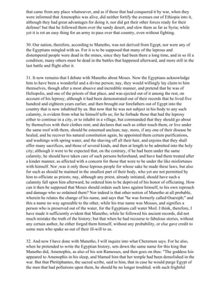 that came from any place whatsoever, and as if those that had conquered it by war, when they
were informed that Amenophis was alive, did neither fortify the avenues out of Ethiopia into it,
although they had great advantages for doing it, nor did get their other forces ready for their
defense! but that he followed them over the sandy desert, and slew them as far as Syria; while
yet it is rot an easy thing for an army to pass over that country, even without fighting.

30. Our nation, therefore, according to Manetho, was not derived from Egypt, nor were any of
the Egyptians mingled with us. For it is to be supposed that many of the leprous and
distempered people were dead in the mines, since they had been there a long time, and in so ill a
condition; many others must be dead in the battles that happened afterward, and more still in the
last battle and flight after it.

31. It now remains that I debate with Manetho about Moses. Now the Egyptians acknowledge
him to have been a wonderful and a divine person; nay, they would willingly lay claim to him
themselves, though after a most abusive and incredible manner, and pretend that he was of
Heliopolis, and one of the priests of that place, and was ejected out of it among the rest, on
account of his leprosy; although it had been demonstrated out of their records that he lived five
hundred and eighteen years earlier, and then brought our forefathers out of Egypt into the
country that is now inhabited by us. But now that he was not subject in his body to any such
calamity, is evident from what he himself tells us; for he forbade those that had the leprosy
either to continue in a city, or to inhabit in a village, but commanded that they should go about
by themselves with their clothes rent; and declares that such as either touch them, or live under
the same roof with them, should be esteemed unclean; nay, more, if any one of their disease be
healed, and he recover his natural constitution again, he appointed them certain purifications,
and washings with spring water, and the shaving off all their hair, and enjoins that they shall
offer many sacrifices, and those of several kinds, and then at length to be admitted into the holy
city; although it were to be expected that, on the contrary, if he had been under the same
calamity, he should have taken care of such persons beforehand, and have had them treated after
a kinder manner, as affected with a concern for those that were to be under the like misfortunes
with himself. Nor ;was it only those leprous people for whose sake he made these laws, but also
for such as should be maimed in the smallest part of their body, who yet are not permitted by
him to officiate as priests; nay, although any priest, already initiated, should have such a
calamity fall upon him afterward, he ordered him to be deprived of his honor of officiating. How
can it then be supposed that Moses should ordain such laws against himself, to his own reproach
and damage who so ordained them? Nor indeed is that other notion of Manetho at all probable,
wherein he relates the change of his name, and says that "he was formerly called Osarsiph;" and
this a name no way agreeable to the other, while his true name was Mosses, and signifies a
person who is preserved out of the water, for the Egyptians call water Moil. I think, therefore, I
have made it sufficiently evident that Manetho, while he followed his ancient records, did not
much mistake the truth of the history; but that when he had recourse to fabulous stories, without
any certain author, he either forged them himself, without any probability, or else gave credit to
some men who spake so out of their ill-will to us.

32. And now I have done with Manetho, I will inquire into what Cheremon says. For he also,
when he pretended to write the Egyptian history, sets down the same name for this king that
Manetho did, Amenophis, as also of his son Ramesses, and then goes on thus: "The goddess Isis
appeared to Amenophis in his sleep, and blamed him that her temple had been demolished in the
war. But that Phritiphantes, the sacred scribe, said to him, that in case he would purge Egypt of
the men that had pollutions upon them, he should be no longer troubled. with such frightful
 
