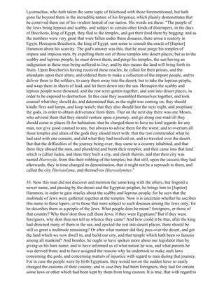 Lysimachus, who hath taken the same topic of falsehood with those forementioned, but hath
gone far beyond them in the incredible nature of his forgeries; which plainly demonstrates that
he contrived them out of his virulent hatred of our nation. His words are these: "The people of
the Jews being leprous and scabby, and subject to certain other kinds of distempers, in the days
of Bocchoris, king of Egypt, they fled to the temples, and got their food there by begging: and as
the numbers were very great that were fallen under these diseases, there arose a scarcity in
Egypt. Hereupon Bocehoris, the king of Egypt, sent some to consult the oracle of [Jupiter]
Hammon about his scarcity. The god's answer was this, that he must purge his temples of
impure and impious men, by expelling them out of those temples into desert places; but as to the
scabby and leprous people, he must drown them, and purge his temples, the sun having an
indignation at these men being suffered to live; and by this means the land will bring forth its
fruits. Upon Bocchoris's having received these oracles, he called for their priests, and the
attendants upon their altars, and ordered them to make a collection of the impure people, and to
deliver them to the soldiers, to carry them away into the desert; but to take the leprous people,
and wrap them in sheets of lead, and let them down into the sea. Hereupon the scabby and
leprous people were drowned, and the rest were gotten together, and sent into desert places, in
order to be exposed to destruction. In this case they assembled themselves together, and took
counsel what they should do, and determined that, as the night was coming on, they should
kindle fires and lamps, and keep watch; that they also should fast the next night, and propitiate
the gods, in order to obtain deliverance from them. That on the next day there was one Moses,
who advised them that they should venture upon a journey, and go along one road till they
should come to places fit for habitation: that he charged them to have no kind regards for any
man, nor give good counsel to any, but always to advise them for the worst; and to overturn all
those temples and altars of the gods they should meet with: that the rest commended what he
had said with one consent, and did what they had resolved on, and so traveled over the desert.
But that the difficulties of the journey being over, they came to a country inhabited, and that
there they abused the men, and plundered and burnt their temples; and then came into that land
which is called Judea, and there they built a city, and dwelt therein, and that their city was
named Hierosyla, from this their robbing of the temples; but that still, upon the success they had
afterwards, they in time changed its denomination, that it might not be a reproach to them, and
called the city Hierosolyma, and themselves Hierosolymites."

35. Now this man did not discover and mention the same king with the others, but feigned a
newer name, and passing by the dream and the Egyptian prophet, he brings him to [Jupiter]
Hammon, in order to gain oracles about the scabby and leprous people; for he says that the
multitude of Jews were gathered together at the temples. Now it is uncertain whether he ascribes
this name to these lepers, or to those that were subject to such diseases among the Jews only; for
he describes them as a people of the Jews. What people does he mean? foreigners, or those of
that country? Why then' dost thou call them Jews, if they were Egyptians? But if they were
foreigners, why dost thou not tell us whence they came? And how could it be that, after the king
had drowned many of them in the sea, and ejected the rest into desert places, there should be
still so great a multitude remaining? Or after what manner did they pass over the desert, and get
the land which we now dwell in, and build our city, and that temple which hath been so famous
among all mankind? And besides, he ought to have spoken more about our legislator than by
giving us his bare name; and to have informed us of what nation he was, and what parents he
was derived from; and to have assigned the reasons why he undertook to make such laws
concerning the gods, and concerning matters of injustice with regard to men during that journey.
For in case the people were by birth Egyptians, they would not on the sudden have so easily
changed the customs of their country; and in case they had been foreigners, they had for certain
some laws or other which had been kept by them from long custom. It is true, that with regard to
 