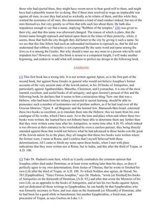 those who had ejected them, they might have sworn never to bear good-will to them, and might
have had a plausible reason for so doing. But if these men resolved to wage an implacable war
against all men, in case they had acted as wickedly as he relates of them, and this while they
wanted the assistance of all men, this demonstrates a kind of mad conduct indeed; but not of the
men themselves, but very greatly so of him that tells such lies about them. He hath also
impudence enough to say that a name, implying "Robbers of the temples," (26) was given to
their city, and that this name was afterward changed. The reason of which is plain, that the
former name brought reproach and hatred upon them in the times of their posterity, while, it
seems, those that built the city thought they did honor to the city by giving it such a name. So
we see that this fine fellow had such an unbounded inclination to reproach us, that he did not
understand that robbery of temples is not expressed By the same word and name among the
Jews as it is among the Greeks. But why should a man say any more to a person who tells such
impudent lies? However, since this book is arisen to a competent length, I will make another
beginning, and endeavor to add what still remains to perfect my design in the following book.

                                            ENDNOTE

(1) This first book has a wrong title. It is not written against Apion, as is the first part of the
second book, but against those Greeks in general who would not believe Josephus's former
accounts of the very ancient state of the Jewish nation, in his 20 books of Antiquities; and
particularly against Agatharelddes, Manetho, Cheremon, and Lysimachus. it is one of the most
learned, excellent, and useful books of all antiquity; and upon Jerome's perusal of this and the
following book, he declares that it seems to him a miraculous thing "how one that was a
Hebrew, who had been from his infancy instructed in sacred learning, should be able to
pronounce such a number of testimonies out of profane authors, as if he had read over all the
Grecian libraries," Epist. 8. ad Magnum; and the learned Jew, Manasseh-Ben-Israel, esteemed
these two books so excellent, as to translate them into the Hebrew; this we learn from his own
catalogue of his works, which I have seen. As to the time and place when and where these two
books were written, the learned have not hitherto been able to determine them any further than
that they were written some time after his Antiquities, or some time after A.D. 93; which indeed
is too obvious at their entrance to be overlooked by even a careless peruser, they being directly
intended against those that would not believe what he had advanced in those books con-the great
of the Jewish nation As to the place, they all imagine that these two books were written where
the former were, I mean at Rome; and I confess that I myself believed both those
determinations, till I came to finish my notes upon these books, when I met with plain
indications that they were written not at Rome, but in Judea, and this after the third of Trajan, or
A.D. 100.

(2) Take Dr. Hudson's note here, which as it justly contradicts the common opinion that
Josephus either died under Domitian, or at least wrote nothing later than his days, so does it
perfectly agree to my own determination, from Justus of Tiberias, that he wrote or finished his
own Life after the third of Trajan, or A.D. 100. To which Noldius also agrees, de Herod, No.
383 [Epaphroditus]. "Since Florius Josephus," says Dr. Hudson, "wrote [or finished] his books
of Antiquities on the thirteenth of Domitian, [A.D. 93,] and after that wrote the Memoirs of his
own Life, as an appendix to the books of Antiquities, and at last his two books against Apion,
and yet dedicated all those writings to Epaphroditus; he can hardly be that Epaphroditus who
was formerly secretary to Nero, and was slain on the fourteenth [or fifteenth] of Domitian, after
he had been for a good while in banishment; but another Epaphroditas, a freed-man, and
procurator of Trajan, as says Grotius on Luke 1:3.
 