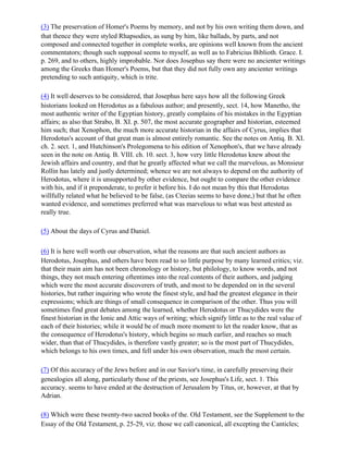 (3) The preservation of Homer's Poems by memory, and not by his own writing them down, and
that thence they were styled Rhapsodies, as sung by him, like ballads, by parts, and not
composed and connected together in complete works, are opinions well known from the ancient
commentators; though such supposal seems to myself, as well as to Fabricius Biblioth. Grace. I.
p. 269, and to others, highly improbable. Nor does Josephus say there were no ancienter writings
among the Greeks than Homer's Poems, but that they did not fully own any ancienter writings
pretending to such antiquity, which is trite.

(4) It well deserves to be considered, that Josephus here says how all the following Greek
historians looked on Herodotus as a fabulous author; and presently, sect. 14, how Manetho, the
most authentic writer of the Egyptian history, greatly complains of his mistakes in the Egyptian
affairs; as also that Strabo, B. XI. p. 507, the most accurate geographer and historian, esteemed
him such; that Xenophon, the much more accurate historian in the affairs of Cyrus, implies that
Herodotus's account of that great man is almost entirely romantic. See the notes on Antiq. B. XI.
ch. 2. sect. 1, and Hutchinson's Prolegomena to his edition of Xenophon's, that we have already
seen in the note on Antiq. B. VIII. ch. 10. sect. 3, how very little Herodotus knew about the
Jewish affairs and country, and that he greatly affected what we call the marvelous, as Monsieur
Rollin has lately and justly determined; whence we are not always to depend on the authority of
Herodotus, where it is unsupported by other evidence, but ought to compare the other evidence
with his, and if it preponderate, to prefer it before his. I do not mean by this that Herodotus
willfully related what he believed to be false, (as Cteeias seems to have done,) but that he often
wanted evidence, and sometimes preferred what was marvelous to what was best attested as
really true.

(5) About the days of Cyrus and Daniel.

(6) It is here well worth our observation, what the reasons are that such ancient authors as
Herodotus, Josephus, and others have been read to so little purpose by many learned critics; viz.
that their main aim has not been chronology or history, but philology, to know words, and not
things, they not much entering oftentimes into the real contents of their authors, and judging
which were the most accurate discoverers of truth, and most to be depended on in the several
histories, but rather inquiring who wrote the finest style, and had the greatest elegance in their
expressions; which are things of small consequence in comparison of the other. Thus you will
sometimes find great debates among the learned, whether Herodotus or Thucydides were the
finest historian in the Ionic and Attic ways of writing; which signify little as to the real value of
each of their histories; while it would be of much more moment to let the reader know, that as
the consequence of Herodotus's history, which begins so much earlier, and reaches so much
wider, than that of Thucydides, is therefore vastly greater; so is the most part of Thucydides,
which belongs to his own times, and fell under his own observation, much the most certain.

(7) Of this accuracy of the Jews before and in our Savior's time, in carefully preserving their
genealogies all along, particularly those of the priests, see Josephus's Life, sect. 1. This
accuracy. seems to have ended at the destruction of Jerusalem by Titus, or, however, at that by
Adrian.

(8) Which were these twenty-two sacred books of the. Old Testament, see the Supplement to the
Essay of the Old Testament, p. 25-29, viz. those we call canonical, all excepting the Canticles;
 