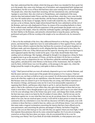 they had, understood that this rebuke which the king gave them was intended for their good; but
as to the people, they came sixty furlongs out of Jerusalem, and congratulated both Agrippa and
Neopolitanus; but the wives of those that had been slain came running first of all and lamenting.
The people also, when they heard their mourning, fell into lamentations also, and besought
Agrippa to assist them: they also cried out to Neopolitanus, and complained of the many
miseries they had endured under Florus; and they showed them, when they were come into the
city, how the market-place was made desolate, and the houses plundered. They then persuaded
Neopolitanus, by the means of Agrippa, that he would walk round the city, with one only
servant, as far as Siloam, that he might inform himself that the Jews submitted to all the rest of
the Romans, and were only displeased at Florus, by reason of his exceeding barbarity to them.
So he walked round, and had sufficient experience of the good temper the people were in, and
then went up to the temple, where he called the multitude together, and highly commended them
for their fidelity to the Romans, and earnestly exhorted them to keep the peace; and having
performed such parts of Divine worship at the temple as he was allowed to do, he returned to
Cestius.

3. But as for the multitude of the Jews, they addressed themselves to the king, and to the high
priests, and desired they might have leave to send ambassadors to Nero against Florus, and not
by their silence afford a suspicion that they had been the occasions of such great slaughters as
had been made, and were disposed to revolt, alleging that they should seem to have been the
first beginners of the war, if they did not prevent the report by showing who it was that began it;
and it appeared openly that they would not be quiet, if any body should hinder them from
sending such an embassage. But Agrippa, although he thought it too dangerous a thing for them
to appoint men to go as the accusers of Florus, yet did he not think it fit for him to overlook
them, as they were in a disposition for war. He therefore called the multitude together into a
large gallery, and placed his sister Bernice in the house of the Asamoneans, that she might be
seen by them, (which house was over the gallery, at the passage to the upper city, where the
bridge joined the temple to the gallery,) and spake to them as follows:

4.(24) " Had I perceived that you were all zealously disposed to go to war with the Romans, and
that the purer and more sincere part of the people did not propose to live in peace, I had not
come out to you, nor been so bold as to give you counsel; for all discourses that tend to persuade
men to do what they ought to do are superfluous, when the hearers are agreed to do the contrary.
But because some are earnest to go to war because they are young, and without experience of
the miseries it brings, and because some are for it out of an unreasonable expectation of
regaining their liberty, and because others hope to get by it, and are therefore earnestly bent
upon it, that in the confusion of your affairs they may gain what belongs to those that are too
weak to resist them, I have thought proper to get you all together, and to say to you what I think
to be for your advantage; that so the former may grow wiser, and change their minds, and that
the best men may come to no harm by the ill conduct of some others. And let not any one be
tumultuous against me, in case what they hear me say do not please them; for as to those that
admit of no cure, but are resolved upon a revolt, it will still be in their power to retain the same
sentiments after my exhortation is over; but still my discourse will fall to the ground, even with
a relation to those that have a mind to hear me, unless you will all keep silence. I am well aware
that many make a tragical exclamation concerning the injuries that have been offered you by
your procurators, and concerning the glorious advantages of liberty; but before I begin the
inquiry, who you are that must go to war, and who they are against whom you must fight, I shall
first separate those pretenses that are by some connected together; for if you aim at avenging
yourselves on those that have done you injury, why do you pretend this to be a war for
recovering your liberty? but if you think all servitude intolerable, to what purpose serve your
 