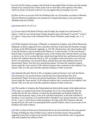 but still with this further exception, that the book of apocryphal Esdras be taken into that number
instead of our canonical Ezra, which seems to be no more than a later epitome of the other;
which two books of Canticles and Ezra it no way appears that our Josephus ever saw.

(9) Here we have an account of the first building of the city of Jerusalem, according to Manetho,
when the Phoenician shepherds were expelled out of Egypt about thirty-seven years before
Abraham came out of Harsh.

(10) Genesis 46;32, 34; 47:3, 4.

(11) In our copies of the book of Genesis and of Joseph, this Joseph never calls himself "a
captive," when he was with the king of Egypt, though he does call himself "a servant," "a slave,"
or "captive," many times in the Testament of the Twelve Patriarchs, under Joseph, sect. 1, 11,
13-16.

(12) Of this Egyptian chronology of Manetho, as mistaken by Josephus, and of these Phoenician
shepherds, as falsely supposed by him, and others after him, to have been the Israelites in Egypt,
see Essay on the Old Testament, Appendix, p. 182-188. And note here, that when Josephus tells
us that the Greeks or Argives looked on this Danaus as "a most ancient," or "the most ancient,"
king of Argos, he need not be supposed to mean, in the strictest sense, that they had no one king
so ancient as he; for it is certain that they owned nine kings before him, and Inachus at the head
of them. See Authentic Records, Part II. p. 983, as Josephus could not but know very well; but
that he was esteemed as very ancient by them, and that they knew they had been first of all
denominated "Danai" from this very ancient king Danaus. Nor does this superlative degree
always imply the "most ancient" of all without exception, but is sometimes to be rendered "very
ancient" only, as is the case in the like superlative degrees of other words also.

(13) Authentic Records, Part II. p. 983, as Josephus could not but know very well; but that he
was esteemed as very ancient by them, and that they knew they had been first of all
denominated "Danai" from this very ancient king Danaus. Nor does this superlative degree
always imply the "most ancient" of all without exception, but is sometimes to be rendered "very
ancient" only, as is the case in the like superlative degrees of other words also.

(14) This number in Josephus, that Nebuchadnezzar destroyed the temple in the eighteenth year
of his reign, is a mistake in the nicety of chronology; for it was in the nineteenth. The true
number here for the year of Darius, in which the second temple was finished, whether the
second with our present copies, or the sixth with that of Syncellus, or the tenth with that of
Eusebius, is very uncertain; so we had best follow Josephus's own account elsewhere, Antiq. ;B.
XI. ch. 3. sect. 4, which shows us that according to his copy of the Old Testament, after the
second of Cyrus, that work was interrupted till the second of Darius, when in seven years it was
finished in the ninth of Darius.

(15) This is a thing well known by the learned, that we are not secure that we have any genuine
writings of Pythagoras; those Golden Verses, which are his best remains, being generally
supposed to have been written not by himself, but by some of his scholars only, in agreement
with what Josephus here affirms of him.
 