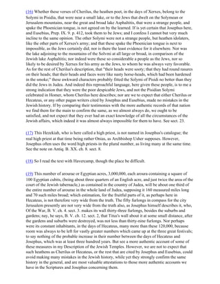 (16) Whether these verses of Cherilus, the heathen poet, in the days of Xerxes, belong to the
Solymi in Pisidia, that were near a small lake, or to the Jews that dwelt on the Solymean or
Jerusalem mountains, near the great and broad lake Asphaltitis, that were a strange people, and
spake the Phoenician tongue, is not agreed on by the learned. If is yet certain that Josephus here,
and Eusebius, Prep. IX. 9. p. 412, took them to be Jews; and I confess I cannot but very much
incline to the same opinion. The other Solymi were not a strange people, but heathen idolaters,
like the other parts of Xerxes's army; and that these spake the Phoenician tongue is next to
impossible, as the Jews certainly did; nor is there the least evidence for it elsewhere. Nor was
the lake adjoining to the mountains of the Solvmi at all large or broad, in comparison of the
Jewish lake Asphaltitis; nor indeed were these so considerable a people as the Jews, nor so
likely to be desired by Xerxes for his army as the Jews, to whom he was always very favorable.
As for the rest of Cherilus's description, that "their heads were sooty; that they had round rasures
on their heads; that their heads and faces were like nasty horse-heads, which had been hardened
in the smoke;" these awkward characters probably fitted the Solymi of Pisidi no better than they
did the Jews in Judea. And indeed this reproachful language, here given these people, is to me a
strong indication that they were the poor despicable Jews, and not the Pisidian Solymi
celebrated in Homer, whom Cherilus here describes; nor are we to expect that either Cherilus or
Hecateus, or any other pagan writers cited by Josephus and Eusebius, made no mistakes in the
Jewish history. If by comparing their testimonies with the more authentic records of that nation
we find them for the main to confirm the same, as we almost always do, we ought to be
satisfied, and not expect that they ever had an exact knowledge of all the circumstances of the
Jewish affairs, which indeed it was almost always impossible for them to have. See sect. 23.

(17) This Hezekiah, who is here called a high priest, is not named in Josephus's catalogue; the
real high priest at that time being rather Onias, as Archbishop Usher supposes. However,
Josephus often uses the word high priests in the plural number, as living many at the same time.
See the note on Antiq. B. XX. ch. 8. sect. 8.

(18) So I read the text with Havercamp, though the place be difficult.

(19) This number of arourae or Egyptian acres, 3,000,000, each aroura containing a square of
100 Egyptian cubits, (being about three quarters of an English acre, and just twice the area of the
court of the Jewish tabernacle,) as contained in the country of Judea, will be about one third of
the entire number of arourae in the whole land of Judea, supposing it 160 measured miles long
and 70 such miles broad; which estimation, for the fruitful parts of it, as perhaps here in
Hecateus, is not therefore very wide from the truth. The fifty furlongs in compass for the city
Jerusalem presently are not very wide from the truth also, as Josephus himself describes it, who,
Of the War, B. V. ch. 4. sect. 3. makes its wall thirty-three furlongs, besides the suburbs and
gardens; nay, he says, B. V. ch. 12. sect. 2, that Titus's wall about it at some small distance, after
the gardens and suburbs were destroyed, was not less than thirty-nine furlongs. Nor perhaps
were its constant inhabitants, in the days of Hecateus, many more than these 120,000, because
room was always to be left for vastly greater numbers which came up at the three great festivals;
to say nothing of the probable increase in their number between the days of Hecateus and
Josephus, which was at least three hundred years. But see a more authentic account of some of
these measures in my Description of the Jewish Temples. However, we are not to expect that
such heathens as Cherilus or Hecateus, or the rest that are cited by Josephus and Eusebius, could
avoid making many mistakes in the Jewish history, while yet they strongly confirm the same
history in the general, and are most valuable attestations to those more authentic accounts we
have in the Scriptures and Josephus concerning them.
 