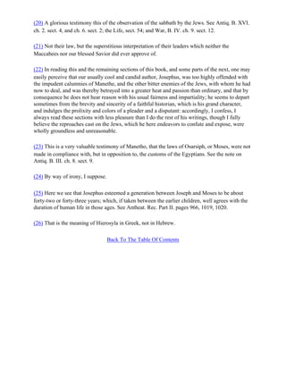 (20) A glorious testimony this of the observation of the sabbath by the Jews. See Antiq. B. XVI.
ch. 2. sect. 4, and ch. 6. sect. 2; the Life, sect. 54; and War, B. IV. ch. 9. sect. 12.

(21) Not their law, but the superstitious interpretation of their leaders which neither the
Maccabees nor our blessed Savior did ever approve of.

(22) In reading this and the remaining sections of this book, and some parts of the next, one may
easily perceive that our usually cool and candid author, Josephus, was too highly offended with
the impudent calumnies of Manethe, and the other bitter enemies of the Jews, with whom he had
now to deal, and was thereby betrayed into a greater heat and passion than ordinary, and that by
consequence he does not hear reason with his usual fairness and impartiality; he seems to depart
sometimes from the brevity and sincerity of a faithful historian, which is his grand character,
and indulges the prolixity and colors of a pleader and a disputant: accordingly, I confess, I
always read these sections with less pleasure than I do the rest of his writings, though I fully
believe the reproaches cast on the Jews, which he here endeavors to confute and expose, were
wholly groundless and unreasonable.

(23) This is a very valuable testimony of Manetho, that the laws of Osarsiph, or Moses, were not
made in compliance with, but in opposition to, the customs of the Egyptians. See the note on
Antiq. B. III. ch. 8. sect. 9.

(24) By way of irony, I suppose.

(25) Here we see that Josephus esteemed a generation between Joseph and Moses to be about
forty-two or forty-three years; which, if taken between the earlier children, well agrees with the
duration of human life in those ages. See Antheat. Rec. Part II. pages 966, 1019, 1020.

(26) That is the meaning of Hierosyla in Greek, not in Hebrew.

                                   Back To The Table Of Contents
 