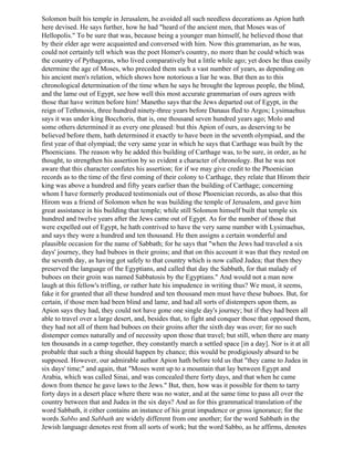 Solomon built his temple in Jerusalem, he avoided all such needless decorations as Apion hath
here devised. He says further, how he had "heard of the ancient men, that Moses was of
Hellopolis." To be sure that was, because being a younger man himself, he believed those that
by their elder age were acquainted and conversed with him. Now this grammarian, as he was,
could not certainly tell which was the poet Homer's country, no more than he could which was
the country of Pythagoras, who lived comparatively but a little while ago; yet does he thus easily
determine the age of Moses, who preceded them such a vast number of years, as depending on
his ancient men's relation, which shows how notorious a liar he was. But then as to this
chronological determination of the time when he says he brought the leprous people, the blind,
and the lame out of Egypt, see how well this most accurate grammarian of ours agrees with
those that have written before him! Manetho says that the Jews departed out of Egypt, in the
reign of Tethmosis, three hundred ninety-three years before Danaus fled to Argos; Lysimaehus
says it was under king Bocchoris, that is, one thousand seven hundred years ago; Molo and
some others determined it as every one pleased: but this Apion of ours, as deserving to be
believed before them, hath determined it exactly to have been in the seventh olympiad, and the
first year of that olympiad; the very same year in which he says that Carthage was built by the
Phoenicians. The reason why he added this building of Carthage was, to be sure, in order, as he
thought, to strengthen his assertion by so evident a character of chronology. But he was not
aware that this character confutes his assertion; for if we may give credit to the Phoenician
records as to the time of the first coming of their colony to Carthage, they relate that Hirom their
king was above a hundred and fifty years earlier than the building of Carthage; concerning
whom I have formerly produced testimonials out of those Phoenician records, as also that this
Hirom was a friend of Solomon when he was building the temple of Jerusalem, and gave him
great assistance in his building that temple; while still Solomon himself built that temple six
hundred and twelve years after the Jews came out of Egypt. As for the number of those that
were expelled out of Egypt, he hath contrived to have the very same number with Lysimaehus,
and says they were a hundred and ten thousand. He then assigns a certain wonderful and
plausible occasion for the name of Sabbath; for he says that "when the Jews had traveled a six
days' journey, they had buboes in their groins; and that on this account it was that they rested on
the seventh day, as having got safely to that country which is now called Judea; that then they
preserved the language of the Egyptians, and called that day the Sabbath, for that malady of
buboes on their groin was named Sabbatosis by the Egyptians." And would not a man now
laugh at this fellow's trifling, or rather hate his impudence in writing thus? We must, it seems,
fake it for granted that all these hundred and ten thousand men must have these buboes. But, for
certain, if those men had been blind and lame, and had all sorts of distempers upon them, as
Apion says they had, they could not have gone one single day's journey; but if they had been all
able to travel over a large desert, and, besides that, to fight and conquer those that opposed them,
they had not all of them had buboes on their groins after the sixth day was over; for no such
distemper comes naturally and of necessity upon those that travel; but still, when there are many
ten thousands in a camp together, they constantly march a settled space [in a day]. Nor is it at all
probable that such a thing should happen by chance; this would be prodigiously absurd to be
supposed. However, our admirable author Apion hath before told us that "they came to Judea in
six days' time;" and again, that "Moses went up to a mountain that lay between Egypt and
Arabia, which was called Sinai, and was concealed there forty days, and that when he came
down from thence he gave laws to the Jews." But, then, how was it possible for them to tarry
forty days in a desert place where there was no water, and at the same time to pass all over the
country between that and Judea in the six days? And as for this grammatical translation of the
word Sabbath, it either contains an instance of his great impudence or gross ignorance; for the
words Sabbo and Sabbath are widely different from one another; for the word Sabbath in the
Jewish language denotes rest from all sorts of work; but the word Sabbo, as he affirms, denotes
 