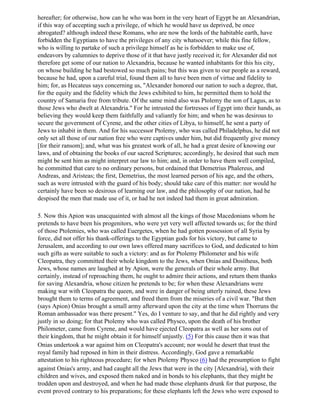 hereafter; for otherwise, how can he who was born in the very heart of Egypt be an Alexandrian,
if this way of accepting such a privilege, of which he would have us deprived, be once
abrogated? although indeed these Romans, who are now the lords of the habitable earth, have
forbidden the Egyptians to have the privileges of any city whatsoever; while this fine fellow,
who is willing to partake of such a privilege himself as he is forbidden to make use of,
endeavors by calumnies to deprive those of it that have justly received it; for Alexander did not
therefore get some of our nation to Alexandria, because he wanted inhabitants for this his city,
on whose building he had bestowed so much pains; but this was given to our people as a reward,
because he had, upon a careful trial, found them all to have been men of virtue and fidelity to
him; for, as Hecateus says concerning us, "Alexander honored our nation to such a degree, that,
for the equity and the fidelity which the Jews exhibited to him, he permitted them to hold the
country of Samaria free from tribute. Of the same mind also was Ptolemy the son of Lagus, as to
those Jews who dwelt at Alexandria." For he intrusted the fortresses of Egypt into their hands, as
believing they would keep them faithfully and valiantly for him; and when he was desirous to
secure the government of Cyrene, and the other cities of Libya, to himself, he sent a party of
Jews to inhabit in them. And for his successor Ptolemy, who was called Philadelphus, he did not
only set all those of our nation free who were captives under him, but did frequently give money
[for their ransom]; and, what was his greatest work of all, he had a great desire of knowing our
laws, and of obtaining the books of our sacred Scriptures; accordingly, he desired that such men
might be sent him as might interpret our law to him; and, in order to have them well compiled,
he committed that care to no ordinary persons, but ordained that Demetrius Phalereus, and
Andreas, and Aristeas; the first, Demetrius, the most learned person of his age, and the others,
such as were intrusted with the guard of his body; should take care of this matter: nor would he
certainly have been so desirous of learning our law, and the philosophy of our nation, had he
despised the men that made use of it, or had he not indeed had them in great admiration.

5. Now this Apion was unacquainted with almost all the kings of those Macedonians whom he
pretends to have been his progenitors, who were yet very well affected towards us; for the third
of those Ptolemies, who was called Euergetes, when he had gotten possession of all Syria by
force, did not offer his thank-offerings to the Egyptian gods for his victory, but came to
Jerusalem, and according to our own laws offered many sacrifices to God, and dedicated to him
such gifts as were suitable to such a victory: and as for Ptolemy Philometer and his wife
Cleopatra, they committed their whole kingdom to the Jews, when Onias and Dositheus, both
Jews, whose names are laughed at by Apion, were the generals of their whole army. But
certainly, instead of reproaching them, he ought to admire their actions, and return them thanks
for saving Alexandria, whose citizen he pretends to be; for when these Alexandrians were
making war with Cleopatra the queen, and were in danger of being utterly ruined, these Jews
brought them to terms of agreement, and freed them from the miseries of a civil war. "But then
(says Apion) Onias brought a small army afterward upon the city at the time when Thorruns the
Roman ambassador was there present." Yes, do I venture to say, and that he did rightly and very
justly in so doing; for that Ptolemy who was called Physco, upon the death of his brother
Philometer, came from Cyrene, and would have ejected Cleopatra as well as her sons out of
their kingdom, that he might obtain it for himself unjustly. (5) For this cause then it was that
Onias undertook a war against him on Cleopatra's account; nor would he desert that trust the
royal family had reposed in him in their distress. Accordingly, God gave a remarkable
attestation to his righteous procedure; for when Ptolemy Physco (6) had the presumption to fight
against Onias's army, and had caught all the Jews that were in the city [Alexandria], with their
children and wives, and exposed them naked and in bonds to his elephants, that they might be
trodden upon and destroyed, and when he had made those elephants drunk for that purpose, the
event proved contrary to his preparations; for these elephants left the Jews who were exposed to
 