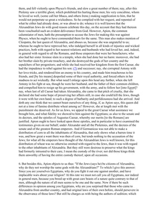 them, and fell violently upon Physco's friends, and slew a great number of them; nay, after this
Ptolemy saw a terrible ghost, which prohibited his hurting those men; his very concubine, whom
he loved so well, (some call her Ithaca, and others Irene,) making supplication to him, that he
would not perpetrate so great a wickedness. So he complied with her request, and repented of
what he either had already done, or was about to do; whence it is well known that the
Alexandrian Jews do with good reason celebrate this day, on the account that they had thereon
been vouchsafed such an evident deliverance from God. However, Apion, the common
calumniator of men, hath the presumption to accuse the Jews for making this war against
Physco, when he ought to have commended them for the same. This man also makes mention of
Cleopatra, the last queen of Alexandria, and abuses us, because she was ungrateful to us;
whereas he ought to have reproved her, who indulged herself in all kinds of injustice and wicked
practices, both with regard to her nearest relations and husbands who had loved her, and, indeed,
in general with regard to all the Romans, and those emperors that were her benefactors; who
also had her sister Arsinoe slain in a temple, when she had done her no harm: moreover, she had
her brother slain by private treachery, and she destroyed the gods of her country and the
sepulchers of her progenitors; and while she had received her kingdom from the first Caesar, she
had the impudence to rebel against his son: (7) and successor; nay, she corrupted Antony with
her love-tricks, and rendered him an enemy to his country, and made him treacherous to his
friends, and [by his means] despoiled some of their royal authority, and forced others in her
madness to act wickedly. But what need I enlarge upon this head any further, when she left
Antony in his fight at sea, though he were her husband, and the father of their common children,
and compelled him to resign up his government, with the army, and to follow her [into Egypt]?
nay, when last of all Caesar had taken Alexandria, she came to that pitch of cruelty, that she
declared she had some hope of preserving her affairs still, in case she could kill the Jews, though
it were with her own hand; to such a degree of barbarity and perfidiousness had she arrived. And
doth any one think that we cannot boast ourselves of any thing, if, as Apion says, this queen did
not at a time of famine distribute wheat among us? However, she at length met with the
punishment she deserved. As for us Jews, we appeal to the great Caesar what assistance we
brought him, and what fidelity we showed to him against the Egyptians; as also to the senate and
its decrees, and the epistles of Augustus Caesar, whereby our merits [to the Romans] are
justified. Apion ought to have looked upon those epistles, and in particular to have examined the
testimonies given on our behalf, under Alexander and all the Ptolemies, and the decrees of the
senate and of the greatest Roman emperors. And if Germanicus was not able to make a
distribution of corn to all the inhabitants of Alexandria, that only shows what a barren time it
was, and how great a want there was then of corn, but tends nothing to the accusation of the
Jews; for what all the emperors have thought of the Alexandrian Jews is well known, for this
distribution of wheat was no otherwise omitted with regard to the Jews, than it was with regard
to the other inhabitants of Alexandria. But they still were desirous to preserve what the kings
had formerly intrusted to their care, I mean the custody of the river; nor did those kings think
them unworthy of having the entire custody thereof, upon all occasions.

6. But besides this, Apion objects to us thus: "If the Jews (says he) be citizens of Alexandria,
why do they not worship the same gods with the Alexandrians?" To which I give this answer:
Since you are yourselves Egyptians, why do you fight it out one against another, and have
implacable wars about your religion? At this rate we must not call you all Egyptians, nor indeed
in general men, because you breed up with great care beasts of a nature quite contrary to that of
men, although the nature of all men seems to be one and the same. Now if there be such
differences in opinion among you Egyptians, why are you surprised that those who came to
Alexandria from another country, and had original laws of their own before, should persevere in
the observance of those laws? But still he charges us with being the authors of sedition; which
 