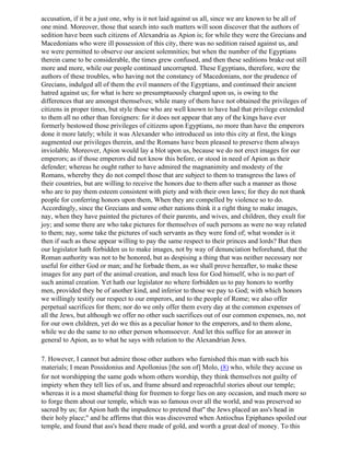 accusation, if it be a just one, why is it not laid against us all, since we are known to be all of
one mind. Moreover, those that search into such matters will soon discover that the authors of
sedition have been such citizens of Alexandria as Apion is; for while they were the Grecians and
Macedonians who were ill possession of this city, there was no sedition raised against us, and
we were permitted to observe our ancient solemnities; but when the number of the Egyptians
therein came to be considerable, the times grew confused, and then these seditions brake out still
more and more, while our people continued uncorrupted. These Egyptians, therefore, were the
authors of these troubles, who having not the constancy of Macedonians, nor the prudence of
Grecians, indulged all of them the evil manners of the Egyptians, and continued their ancient
hatred against us; for what is here so presumptuously charged upon us, is owing to the
differences that are amongst themselves; while many of them have not obtained the privileges of
citizens in proper times, but style those who are well known to have had that privilege extended
to them all no other than foreigners: for it does not appear that any of the kings have ever
formerly bestowed those privileges of citizens upon Egyptians, no more than have the emperors
done it more lately; while it was Alexander who introduced us into this city at first, the kings
augmented our privileges therein, and the Romans have been pleased to preserve them always
inviolable. Moreover, Apion would lay a blot upon us, because we do not erect images for our
emperors; as if those emperors did not know this before, or stood in need of Apion as their
defender; whereas he ought rather to have admired the magnanimity and modesty of the
Romans, whereby they do not compel those that are subject to them to transgress the laws of
their countries, but are willing to receive the honors due to them after such a manner as those
who are to pay them esteem consistent with piety and with their own laws; for they do not thank
people for conferring honors upon them, When they are compelled by violence so to do.
Accordingly, since the Grecians and some other nations think it a right thing to make images,
nay, when they have painted the pictures of their parents, and wives, and children, they exult for
joy; and some there are who take pictures for themselves of such persons as were no way related
to them; nay, some take the pictures of such servants as they were fond of; what wonder is it
then if such as these appear willing to pay the same respect to their princes and lords? But then
our legislator hath forbidden us to make images, not by way of denunciation beforehand, that the
Roman authority was not to be honored, but as despising a thing that was neither necessary nor
useful for either God or man; and he forbade them, as we shall prove hereafter, to make these
images for any part of the animal creation, and much less for God himself, who is no part of
such animal creation. Yet hath our legislator no where forbidden us to pay honors to worthy
men, provided they be of another kind, and inferior to those we pay to God; with which honors
we willingly testify our respect to our emperors, and to the people of Rome; we also offer
perpetual sacrifices for them; nor do we only offer them every day at the common expenses of
all the Jews, but although we offer no other such sacrifices out of our common expenses, no, not
for our own children, yet do we this as a peculiar honor to the emperors, and to them alone,
while we do the same to no other person whomsoever. And let this suffice for an answer in
general to Apion, as to what he says with relation to the Alexandrian Jews.

7. However, I cannot but admire those other authors who furnished this man with such his
materials; I mean Possidonius and Apollonius [the son of] Molo, (8) who, while they accuse us
for not worshipping the same gods whom others worship, they think themselves not guilty of
impiety when they tell lies of us, and frame absurd and reproachful stories about our temple;
whereas it is a most shameful thing for freemen to forge lies on any occasion, and much more so
to forge them about our temple, which was so famous over all the world, and was preserved so
sacred by us; for Apion hath the impudence to pretend that" the Jews placed an ass's head in
their holy place;" and he affirms that this was discovered when Antiochus Epiphanes spoiled our
temple, and found that ass's head there made of gold, and worth a great deal of money. To this
 