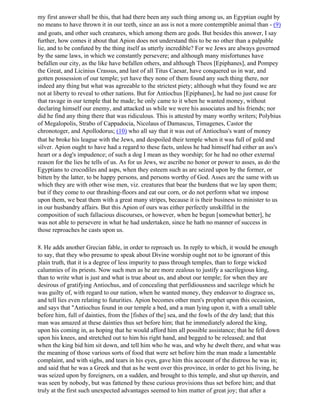 my first answer shall be this, that had there been any such thing among us, an Egyptian ought by
no means to have thrown it in our teeth, since an ass is not a more contemptible animal than - (9)
and goats, and other such creatures, which among them are gods. But besides this answer, I say
further, how comes it about that Apion does not understand this to be no other than a palpable
lie, and to be confuted by the thing itself as utterly incredible? For we Jews are always governed
by the same laws, in which we constantly persevere; and although many misfortunes have
befallen our city, as the like have befallen others, and although Theos [Epiphanes], and Pompey
the Great, and Licinius Crassus, and last of all Titus Caesar, have conquered us in war, and
gotten possession of our temple; yet have they none of them found any such thing there, nor
indeed any thing but what was agreeable to the strictest piety; although what they found we are
not at liberty to reveal to other nations. But for Antiochus [Epiphanes], he had no just cause for
that ravage in our temple that he made; he only came to it when he wanted money, without
declaring himself our enemy, and attacked us while we were his associates and his friends; nor
did he find any thing there that was ridiculous. This is attested by many worthy writers; Polybius
of Megalopolis, Strabo of Cappadocia, Nicolaus of Damascus, Timagenes, Castor the
chronotoger, and Apollodorus; (10) who all say that it was out of Antiochus's want of money
that he broke his league with the Jews, and despoiled their temple when it was full of gold and
silver. Apion ought to have had a regard to these facts, unless he had himself had either an ass's
heart or a dog's impudence; of such a dog I mean as they worship; for he had no other external
reason for the lies he tells of us. As for us Jews, we ascribe no honor or power to asses, as do the
Egyptians to crocodiles and asps, when they esteem such as are seized upon by the former, or
bitten by the latter, to be happy persons, and persons worthy of God. Asses are the same with us
which they are with other wise men, viz. creatures that bear the burdens that we lay upon them;
but if they come to our thrashing-floors and eat our corn, or do not perform what we impose
upon them, we beat them with a great many stripes, because it is their business to minister to us
in our husbandry affairs. But this Apion of ours was either perfectly unskillful in the
composition of such fallacious discourses, or however, when he begun [somewhat better], he
was not able to persevere in what he had undertaken, since he hath no manner of success in
those reproaches he casts upon us.

8. He adds another Grecian fable, in order to reproach us. In reply to which, it would be enough
to say, that they who presume to speak about Divine worship ought not to be ignorant of this
plain truth, that it is a degree of less impurity to pass through temples, than to forge wicked
calumnies of its priests. Now such men as he are more zealous to justify a sacrilegious king,
than to write what is just and what is true about us, and about our temple; for when they are
desirous of gratifying Antiochus, and of concealing that perfidiousness and sacrilege which he
was guilty of, with regard to our nation, when he wanted money, they endeavor to disgrace us,
and tell lies even relating to futurities. Apion becomes other men's prophet upon this occasion,
and says that "Antiochus found in our temple a bed, and a man lying upon it, with a small table
before him, full of dainties, from the [fishes of the] sea, and the fowls of the dry land; that this
man was amazed at these dainties thus set before him; that he immediately adored the king,
upon his coming in, as hoping that he would afford him all possible assistance; that he fell down
upon his knees, and stretched out to him his right hand, and begged to be released; and that
when the king bid him sit down, and tell him who he was, and why he dwelt there, and what was
the meaning of those various sorts of food that were set before him the man made a lamentable
complaint, and with sighs, and tears in his eyes, gave him this account of the distress he was in;
and said that he was a Greek and that as he went over this province, in order to get his living, he
was seized upon by foreigners, on a sudden, and brought to this temple, and shut up therein, and
was seen by nobody, but was fattened by these curious provisions thus set before him; and that
truly at the first such unexpected advantages seemed to him matter of great joy; that after a
 