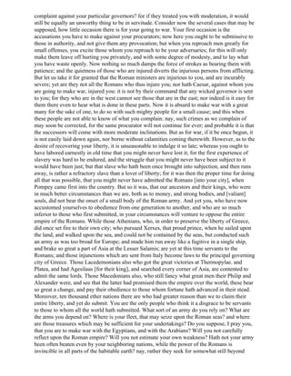 complaint against your particular governors? for if they treated you with moderation, it would
still be equally an unworthy thing to be in servitude. Consider now the several cases that may be
supposed, how little occasion there is for your going to war. Your first occasion is the
accusations you have to make against your procurators; now here you ought to be submissive to
those in authority, and not give them any provocation; but when you reproach men greatly for
small offenses, you excite those whom you reproach to be your adversaries; for this will only
make them leave off hurting you privately, and with some degree of modesty, and to lay what
you have waste openly. Now nothing so much damps the force of strokes as bearing them with
patience; and the quietness of those who are injured diverts the injurious persons from afflicting.
But let us take it for granted that the Roman ministers are injurious to you, and are incurably
severe; yet are they not all the Romans who thus injure you; nor hath Caesar, against whom you
are going to make war, injured you: it is not by their command that any wicked governor is sent
to you; for they who are in the west cannot see those that are in the east; nor indeed is it easy for
them there even to hear what is done in these parts. Now it is absurd to make war with a great
many for the sake of one, to do so with such mighty people for a small cause; and this when
these people are not able to know of what you complain: nay, such crimes as we complain of
may soon be corrected, for the same procurator will not continue for ever; and probable it is that
the successors will come with more moderate inclinations. But as for war, if it be once begun, it
is not easily laid down again, nor borne without calamities coming therewith. However, as to the
desire of recovering your liberty, it is unseasonable to indulge it so late; whereas you ought to
have labored earnestly in old time that you might never have lost it; for the first experience of
slavery was hard to be endured, and the struggle that you might never have been subject to it
would have been just; but that slave who hath been once brought into subjection, and then runs
away, is rather a refractory slave than a lover of liberty; for it was then the proper time for doing
all that was possible, that you might never have admitted the Romans [into your city], when
Pompey came first into the country. But so it was, that our ancestors and their kings, who were
in much better circumstances than we are, both as to money, and strong bodies, and [valiant]
souls, did not bear the onset of a small body of the Roman army. And yet you, who have now
accustomed yourselves to obedience from one generation to another, and who are so much
inferior to those who first submitted, in your circumstances will venture to oppose the entire
empire of the Romans. While those Athenians, who, in order to preserve the liberty of Greece,
did once set fire to their own city; who pursued Xerxes, that proud prince, when he sailed upon
the land, and walked upon the sea, and could not be contained by the seas, but conducted such
an army as was too broad for Europe; and made him run away like a fugitive in a single ship,
and brake so great a part of Asia at the Lesser Salamis; are yet at this time servants to the
Romans; and those injunctions which are sent from Italy become laws to the principal governing
city of Greece. Those Lacedemonians also who got the great victories at Thermopylae. and
Platea, and had Agesilaus [for their king], and searched every corner of Asia, are contented to
admit the same lords. Those Macedonians also, who still fancy what great men their Philip and
Alexander were, and see that the latter had promised them the empire over the world, these bear
so great a change, and pay their obedience to those whom fortune hath advanced in their stead.
Moreover, ten thousand ether nations there are who had greater reason than we to claim their
entire liberty, and yet do submit. You are the only people who think it a disgrace to be servants
to those to whom all the world hath submitted. What sort of an army do you rely on? What are
the arms you depend on? Where is your fleet, that may seize upon the Roman seas? and where
are those treasures which may be sufficient for your undertakings? Do you suppose, I pray you,
that you are to make war with the Egyptians, and with the Arabians? Will you not carefully
reflect upon the Roman empire? Will you not estimate your own weakness? Hath not your army
been often beaten even by your neighboring nations, while the power of the Romans is
invincible in all parts of the habitable earth? nay, rather they seek for somewhat still beyond
 