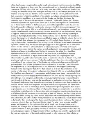 while, they brought a suspicion him, and at length astonishment, what their meaning should be;
that at last he inquired of the servants that came to him and was by them informed that it was in
order to the fulfilling a law of the Jews, which they must not tell him, that he was thus fed; and
that they did the same at a set time every year: that they used to catch a Greek foreigner, and fat
him thus up every year, and then lead him to a certain wood, and kill him, and sacrifice with
their accustomed solemnities, and taste of his entrails, and take an oath upon this sacrificing a
Greek, that they would ever be at enmity with the Greeks; and that then they threw the
remaining parts of the miserable wretch into a certain pit." Apion adds further, that" the man
said there were but a few days to come ere he was to be slain, and implored of Antiochus that,
out of the reverence he bore to the Grecian gods, he would disappoint the snares the Jews laid
for his blood, and would deliver him from the miseries with which he was encompassed." Now
this is such a most tragical fable as is full of nothing but cruelty and impudence; yet does it not
excuse Antiochus of his sacrilegious attempt, as those who write it in his vindication are willing
to suppose; for he could not presume beforehand that he should meet with any such thing in
coming to the temple, but must have found it unexpectedly. He was therefore still an impious
person, that was given to unlawful pleasures, and had no regard to God in his actions. But [as for
Apion], he hath done whatever his extravagant love of lying hath dictated to him, as it is most
easy to discover by a consideration of his writings; for the difference of our laws is known not to
regard the Grecians only, but they are principally opposite to the Egyptians, and to some other
nations also for while it so falls out that men of all countries come sometimes and sojourn
among us, how comes it about that we take an oath, and conspire only against the Grecians, and
that by the effusion of their blood also? Or how is it possible that all the Jews should get
together to these sacrifices, and the entrails of one man should be sufficient for so many
thousands to taste of them, as Apion pretends? Or why did not the king carry this man,
whosoever he was, and whatsoever was his name, (which is not set down in Apion's book,) with
great pomp back into his own country? when he might thereby have been esteemed a religious
person himself, and a mighty lover of the Greeks, and might thereby have procured himself
great assistance from all men against that hatred the Jews bore to him. But I leave this matter;
for the proper way of confuting fools is not to use bare words, but to appeal to the things
themselves that make against them. Now, then, all such as ever saw the construction of our
temple, of what nature it was, know well enough how the purity of it was never to be profaned;
for it had four several courts (11) encompassed with cloisters round about, every one of which
had by our law a peculiar degree of separation from the rest. Into the first court every body was
allowed to go, even foreigners, and none but women, during their courses, were prohibited to
pass through it; all the Jews went into the second court, as well as their wives, when they were
free from all uncleanness; into the third court went in the Jewish men, when they were clean and
purified; into the fourth went the priests, having on their sacerdotal garments; but for the most
sacred place, none went in but the high priests, clothed in their peculiar garments. Now there is
so great caution used about these offices of religion, that the priests are appointed to go into the
temple but at certain hours; for in the morning, at the opening of the inner temple, those that are
to officiate receive the sacrifices, as they do again at noon, till the doors are shut. Lastly, it is not
so much as lawful to carry any vessel into the holy house; nor is there any thing therein, but the
altar [of incense], the table [of shew-bread], the censer, and the candlestick, which are all written
in the law; for there is nothing further there, nor are there any mysteries performed that may not
be spoken of; nor is there any feasting within the place. For what I have now said is publicly
known, and supported by the testimony of the whole people, and their operations are very
manifest; for although there be four courses of the priests, and every one of them have above
five thousand men in them, yet do they officiate on certain days only; and when those days are
over, other priests succeed in the performance of their sacrifices, and assemble together at mid-
day, and receive the keys of the temple, and the vessels by tale, without any thing relating to
 