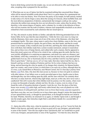 food or drink being carried into the temple; nay, we are not allowed to offer such things at the
altar, excepting what is prepared for the sacrifices.

9. What then can we say of Apion, but that he examined nothing that concerned these things,
while still he uttered incredible words about them? but it is a great shame for a grammarian not
to be able to write true history. Now if he knew the purity of our temple, he hath entirely omitted
to take notice of it; but he forges a story about the seizing of a Grecian, about ineffable food, and
the most delicious preparation of dainties; and pretends that strangers could go into a place
whereinto the noblest men among the Jews are not allowed to enter, unless they be priests. This,
therefore, is the utmost degree of impiety, and a voluntary lie, in order to the delusion of those
who will not examine into the truth of matters; whereas such unspeakable mischiefs as are above
related have been occasioned by such calumnies that are raised upon us.

10. Nay, this miracle or piety derides us further, and adds the following pretended facts to his
former fable; for be says that this man related how, "while the Jews were once in a long war
with the Idumeans, there came a man out of one of the cities of the Idumeans, who there had
worshipped Apollo. This man, whose name is said to have been Zabidus, came to the Jews, and
promised that he would deliver Apollo, the god of Dora, into their hands, and that he would
come to our temple, if they would all come up with him, and bring the whole multitude of the
Jews with them; that Zabidus made him a certain wooden instrument, and put it round about
him, and set three rows of lamps therein, and walked after such a manner, that he appeared to
those that stood a great way off him to be a kind of star, walking upon the earth; that the Jews
were terribly affrighted at so surprising an appearance, and stood very quiet at a distance; and
that Zabidus, while they continued so very quiet, went into the holy house, and carried off that
golden head of an ass, (for so facetiously does he write,) and then went his way back again to
Dora in great haste." And say you so, sir! as I may reply; then does Apion load the ass, that is,
himself, and lays on him a burden of fooleries and lies; for he writes of places that have no
being, and not knowing the cities he speaks of, he changes their situation; for Idumea borders
upon our country, and is near to Gaza, in which there is no such city as Dora; although there be,
it is true, a city named Dora in Phoenicia, near Mount Carmel, but it is four days' journey from
Idumea. (12) Now, then, why does this man accuse us, because we have not gods in common
with other nations, if our fathers were so easily prevailed upon to have Apollo come to them,
and thought they saw him walking upon the earth, and the stars with him? for certainly those
who have so many festivals, wherein they light lamps, must yet, at this rate, have never seen a
candlestick! But still it seems that while Zabidus took his journey over the country, where were
so many ten thousands of people, nobody met him. He also, it seems, even in a time of war,
found the walls of Jerusalem destitute of guards. I omit the rest. Now the doors of the holy
house were seventy (13) cubits high, and twenty cubits broad; they were all plated over with
gold, and almost of solid gold itself, and there were no fewer than twenty (14) men required to
shut them every day; nor was it lawful ever to leave them open, though it seems this lamp-bearer
of ours opened them easily, or thought he opened them, as he thought he had the ass's head in
his hand. Whether, therefore, he returned it to us again, or whether Apion took it, and brought it
into the temple again, that Antiochus might find it, and afford a handle for a second fable of
Apion's, is uncertain.

11. Apion also tells a false story, when he mentions an oath of ours, as if we "swore by God, the
Maker of the heaven, and earth, and sea, to bear no good will to any foreigner, and particularly
to none of the Greeks." Now this liar ought to have said directly that" we would bear no good-
will to any foreigner, and particularly to none of the Egyptians." For then his story about the
 
