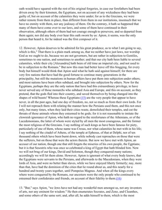 oath would have squared with the rest of his original forgeries, in case our forefathers had been
driven away by their kinsmen, the Egyptians, not on account of any wickedness they had been
guilty of, but on account of the calamities they were under; for as to the Grecians, we were
rather remote from them in place, than different from them in our institutions, insomuch that we
have no enmity with them, nor any jealousy of them. On the contrary, it hath so happened that
many of them have come over to our laws, and some of them have continued in their
observation, although others of them had not courage enough to persevere, and so departed from
them again; nor did any body ever hear this oath sworn by us: Apion, it seems, was the only
person that heard it, for he indeed was the first composer of it.

12. However, Apion deserves to be admired for his great prudence, as to what I am going to say,
which is this," That there is a plain mark among us, that we neither have just laws, nor worship
God as we ought to do, because we are not governors, but are rather in subjection to Gentiles,
sometimes to one nation, and sometimes to another; and that our city hath been liable to several
calamities, while their city [Alexandria] hath been of old time an imperial city, and not used to
be in subjection to the Romans." But now this man had better leave off this bragging, for every
body but himself would think that Apion said what he hath said against himself; for there are
very few nations that have had the good fortune to continue many generations in the
principality, but still the mutations in human affairs have put them into subjection under others;
and most nations have been often subdued, and brought into subjection by others. Now for the
Egyptians, perhaps they are the only nation that have had this extraordinary privilege, to have
never served any of those monarchs who subdued Asia and Europe, and this on account, as they
pretend, that the gods fled into their country, and saved themselves by being changed into the
shapes of wild beasts! Whereas these Egyptians (15) are the very people that appear to have
never, in all the past ages, had one day of freedom, no, not so much as from their own lords. For
I will not reproach them with relating the manner how the Persians used them, and this not once
only, but many times, when they laid their cities waste, demolished their temples, and cut the
throats of those animals whom they esteemed to be gods; for it is not reasonable to imitate the
clownish ignorance of Apion, who hath no regard to the misfortunes of the Athenians, or of the
Lacedemonians, the latter of whom were styled by all men the most courageous, and the former
the most religious of the Grecians. I say nothing of such kings as have been famous for piety,
particularly of one of them, whose name was Cresus, nor what calamities he met with in his life;
I say nothing of the citadel of Athens, of the temple at Ephesus, of that at Delphi, nor of ten
thousand others which have been burnt down, while nobody cast reproaches on those that were
the sufferers, but on those that were the actors therein. But now we have met with Apion, an
accuser of our nation, though one that still forgets the miseries of his own people, the Egptians;
but it is that Sesostris who was once so celebrated a king of Egypt that hath blinded him. Now
we will not brag of our kings, David and Solomon, though they conquered many nations;
accordingly we will let them alone. However, Apion is ignorant of what every body knows, that
the Egyptians were servants to the Persians, and afterwards to the Macedonians, when they were
lords of Asia, and were no better than slaves, while we have enjoyed liberty formerly; nay, more
than that, have had the dominion of the cities that lie round about us, and this nearly for a
hundred and twenty years together, until Pompeius Magnus. And when all the kings every
where were conquered by the Romans, our ancestors were the only people who continued to be
esteemed their confederates and friends, on account of their fidelity to them.(16)

13. "But," says Apion, "we Jews have not had any wonderful men amongst us, not any inventors
of arts, nor any eminent for wisdom." He then enumerates Socrates, and Zeno, and Cleanthes,
and some others of the same sort; and, after all, he adds himself to them, which is the most
 