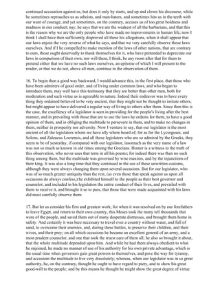 continued accusation against us, but does it only by starts, and up and clown his discourse, while
he sometimes reproaches us as atheists, and man-haters, and sometimes hits us in the teeth with
our want of courage, and yet sometimes, on the contrary, accuses us of too great boldness and
madness in our conduct; nay, he says that we are the weakest of all the barbarians, and that this
is the reason why we are the only people who have made no improvements in human life; now I
think I shall have then sufficiently disproved all these his allegations, when it shall appear that
our laws enjoin the very reverse of what he says, and that we very carefully observe those laws
ourselves. And if I he compelled to make mention of the laws of other nations, that are contrary
to ours, those ought deservedly to thank themselves for it, who have pretended to depreciate our
laws in comparison of their own; nor will there, I think, be any room after that for them to
pretend either that we have no such laws ourselves, an epitome of which I will present to the
reader, or that we do not, above all men, continue in the observation of them.

16. To begin then a good way backward, I would advance this, in the first place, that those who
have been admirers of good order, and of living under common laws, and who began to
introduce them, may well have this testimony that they are better than other men, both for
moderation and such virtue as is agreeable to nature. Indeed their endeavor was to have every
thing they ordained believed to be very ancient, that they might not be thought to imitate others,
but might appear to have delivered a regular way of living to others after them. Since then this is
the case, the excellency of a legislator is seen in providing for the people's living after the best
manner, and in prevailing with those that are to use the laws he ordains for them, to have a good
opinion of them, and in obliging the multitude to persevere in them, and to make no changes in
them, neither in prosperity nor adversity. Now I venture to say, that our legislator is the most
ancient of all the legislators whom we have ally where heard of; for as for the Lycurguses, and
Solons, and Zaleucus Locrensis, and all those legislators who are so admired by the Greeks, they
seem to be of yesterday, if compared with our legislator, insomuch as the very name of a law
was not so much as known in old times among the Grecians. Homer is a witness to the truth of
this observation, who never uses that term in all his poems; for indeed there was then no such
thing among them, but the multitude was governed by wise maxims, and by the injunctions of
their king. It was also a long time that they continued in the use of these unwritten customs,
although they were always changing them upon several occasions. But for our legislator, who
was of so much greater antiquity than the rest, (as even those that speak against us upon all
occasions do always confess,) he exhibited himself to the people as their best governor and
counselor, and included in his legislation the entire conduct of their lives, and prevailed with
them to receive it, and brought it so to pass, that those that were made acquainted with his laws
did most carefully observe them.

17. But let us consider his first and greatest work; for when it was resolved on by our forefathers
to leave Egypt, and return to their own country, this Moses took the many tell thousands that
were of the people, and saved them out of many desperate distresses, and brought them home in
safety. And certainly it was here necessary to travel over a country without water, and full of
sand, to overcome their enemies, and, during these battles, to preserve their children, and their
wives, and their prey; on all which occasions he became an excellent general of an army, and a
most prudent counselor, and one that took the truest care of them all; he also so brought it about,
that the whole multitude depended upon him. And while he had them always obedient to what
he enjoined, he made no manner of use of his authority for his own private advantage, which is
the usual time when governors gain great powers to themselves, and pave the way for tyranny,
and accustom the multitude to live very dissolutely; whereas, when our legislator was in so great
authority, he, on the contrary, thought he ought to have regard to piety, and to show his great
good-will to the people; and by this means he thought he might show the great degree of virtue
 