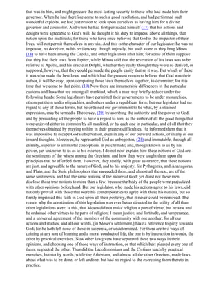 that was in him, and might procure the most lasting security to those who had made him their
governor. When he had therefore come to such a good resolution, and had performed such
wonderful exploits, we had just reason to look upon ourselves as having him for a divine
governor and counselor. And when he had first persuaded himself (17) that his actions and
designs were agreeable to God's will, he thought it his duty to impress, above all things, that
notion upon the multitude; for those who have once believed that God is the inspector of their
lives, will not permit themselves in any sin. And this is the character of our legislator: he was no
impostor, no deceiver, as his revilers say, though unjustly, but such a one as they brag Minos
(18) to have been among the Greeks, and other legislators after him; for some of them suppose
that they had their laws from Jupiter, while Minos said that the revelation of his laws was to be
referred to Apollo, and his oracle at Delphi, whether they really thought they were so derived, or
supposed, however, that they could persuade the people easily that so it was. But which of these
it was who made the best laws, and which had the greatest reason to believe that God was their
author, it will be easy, upon comparing those laws themselves together, to determine; for it is
time that we come to that point. (19) Now there are innumerable differences in the particular
customs and laws that are among all mankind, which a man may briefly reduce under the
following heads: Some legislators have permitted their governments to be under monarchies,
others put them under oligarchies, and others under a republican form; but our legislator had no
regard to any of these forms, but he ordained our government to be what, by a strained
expression, may be termed a Theocracy, (20) by ascribing the authority and the power to God,
and by persuading all the people to have a regard to him, as the author of all the good things that
were enjoyed either in common by all mankind, or by each one in particular, and of all that they
themselves obtained by praying to him in their greatest difficulties. He informed them that it
was impossible to escape God's observation, even in any of our outward actions, or in any of our
inward thoughts. Moreover, he represented God as unbegotten, (21) and immutable, through all
eternity, superior to all mortal conceptions in pulchritude; and, though known to us by his
power, yet unknown to us as to his essence. I do not now explain how these notions of God are
the sentiments of the wisest among the Grecians, and how they were taught them upon the
principles that he afforded them. However, they testify, with great assurance, that these notions
are just, and agreeable to the nature of God, and to his majesty; for Pythagoras, and Anaxagoras,
and Plato, and the Stoic philosophers that succeeded them, and almost all the rest, are of the
same sentiments, and had the same notions of the nature of God; yet durst not these men
disclose those true notions to more than a few, because the body of the people were prejudiced
with other opinions beforehand. But our legislator, who made his actions agree to his laws, did
not only prevail with those that were his contemporaries to agree with these his notions, but so
firmly imprinted this faith in God upon all their posterity, that it never could be removed. The
reason why the constitution of this legislation was ever better directed to the utility of all than
other legislations were, is this, that Moses did not make religion a part of virtue, but he saw and
he ordained other virtues to be parts of religion; I mean justice, and fortitude, and temperance,
and a universal agreement of the members of the community with one another; for all our
actions and studies, and all our words, [in Moses's settlement,] have a reference to piety towards
God; for he hath left none of these in suspense, or undetermined. For there are two ways of
coining at any sort of learning and a moral conduct of life; the one is by instruction in words, the
other by practical exercises. Now other lawgivers have separated these two ways in their
opinions, and choosing one of those ways of instruction, or that which best pleased every one of
them, neglected the other. Thus did the Lacedemonians and the Cretians teach by practical
exercises, but not by words; while the Athenians, and almost all the other Grecians, made laws
about what was to be done, or left undone, but had no regard to the exercising them thereto in
practice.
 