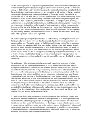 18. But for our legislator, he very carefully joined these two methods of instruction together; for
he neither left these practical exercises to go on without verbal instruction, nor did he permit the
hearing of the law to proceed without the exercises for practice; but beginning immediately from
the earliest infancy, and the appointment of every one's diet, he left nothing of the very smallest
consequence to be done at the pleasure and disposal of the person himself. Accordingly, he
made a fixed rule of law what sorts of food they should abstain from, and what sorts they should
make use of; as also, what communion they should have with others what great diligence they
should use in their occupations, and what times of rest should be interposed, that, by living
under that law as under a father and a master, we might be guilty of no sin, neither voluntary nor
out of ignorance; for he did not suffer the guilt of ignorance to go on without punishment, but
demonstrated the law to be the best and the most necessary instruction of all others, permitting
the people to leave off their other employments, and to assemble together for the hearing of the
law, and learning it exactly, and this not once or twice, or oftener, but every week; which thing
all the other legislators seem to have neglected.

19. And indeed the greatest part of mankind are so far from living according to their own laws,
that they hardly know them; but when they have sinned, they learn from others that they have
transgressed the law. Those also who are in the highest and principal posts of the government,
confess they are not acquainted with those laws, and are obliged to take such persons for their
assessors in public administrations as profess to have skill in those laws; but for our people, if
any body do but ask any one of them about our laws, he will more readily tell them all than he
will tell his own name, and this in consequence of our having learned them immediately as soon
as ever we became sensible of any thing, and of our having them as it were engraven on our
souls. Our transgressors of them are but few, and it is impossible, when any do offend, to escape
punishment.

20. And this very thing it is that principally creates such a wonderful agreement of minds
amongst us all; for this entire agreement of ours in all our notions concerning God, and our
having no difference in our course of life and manners, procures among us the most excellent
concord of these our manners that is any where among mankind; for no other people but the
Jews have avoided all discourses about God that any way contradict one another, which yet are
frequent among other nations; and this is true not only among ordinary persons, according as
every one is affected, but some of the philosophers have been insolent enough to indulge such
contradictions, while some of them have undertaken to use such words as entirely take away the
nature of God, as others of them have taken away his providence over mankind. Nor can any
one perceive amongst us any difference in the conduct of our lives, but all our works are
common to us all. We have one sort of discourse concerning God, which is conformable to our
law, and affirms that he sees all things; as also we have but one way of speaking concerning the
conduct of our lives, that all other things ought to have piety for their end; and this any body
may hear from our women, and servants themselves.

21. And, indeed, hence hath arisen that accusation which some make against us, that we have
not produced men that have been the inventors of new operations, or of new ways of speaking;
for others think it a fine thing to persevere in nothing that has been delivered down from their
forefathers, and these testify it to be an instance of the sharpest wisdom when these men venture
to transgress those traditions; whereas we, on the contrary, suppose it to be our only wisdom and
virtue to admit no actions nor supposals that are contrary to our original laws; which procedure
of ours is a just and sure sign that our law is admirably constituted; for such laws as are not thus
well made are convicted upon trial to want amendment.
 