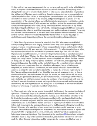 22. But while we are ourselves persuaded that our law was made agreeably to the will of God, it
would be impious for us not to observe the same; for what is there in it that any body would
change? and what can be invented that is better? or what can we take out of other people's laws
that will exceed it? Perhaps some would have the entire settlement of our government altered.
And where shall we find a better or more righteous constitution than ours, while this makes us
esteem God to be the Governor of the universe, and permits the priests in general to be the
administrators of the principal affairs, and withal intrusts the government over the other priests
to the chief high priest himself? which priests our legislator, at their first appointment, did not
advance to that dignity for their riches, or any abundance of other possessions, or any plenty
they had as the gifts of fortune; but he intrusted the principal management of Divine worship to
those that exceeded others in an ability to persuade men, and in prudence of conduct. These men
had the main care of the law and of the other parts of the people's conduct committed to them;
for they were the priests who were ordained to be the inspectors of all, and the judges in
doubtful cases, and the punishers of those that were condemned to suffer punishment.

23. What form of government then can be more holy than this? what more worthy kind of
worship can be paid to God than we pay, where the entire body of the people are prepared for
religion, where an extraordinary degree of care is required in the priests, and where the whole
polity is so ordered as if it were a certain religious solemnity? For what things foreigners, when
they solemnize such festivals, are not able to observe for a few days' time, and call them
Mysteries and Sacred Ceremonies, we observe with great pleasure and an unshaken resolution
during our whole lives. What are the things then that we are commanded or forbidden? They are
simple, and easily known. The first command is concerning God, and affirms that God contains
all things, and is a Being every way perfect and happy, self-sufficient, and supplying all other
beings; the beginning, the middle, and the end of all things. He is manifest in his works and
benefits, and more conspicuous than any other being whatsoever; but as to his form and
magnitude, he is most obscure. All materials, let them be ever so costly, are unworthy to
compose an image for him, and all arts are unartful to express the notion we ought to have of
him. We can neither see nor think of any thing like him, nor is it agreeable to piety to form a
resemblance of him. We see his works, the light, the heaven, the earth, the sun and the moon,
the waters, the generations of animals, the productions of fruits. These things hath God made,
not with hands, nor with labor, nor as wanting the assistance of any to cooperate with him; but
as his will resolved they should be made and be good also, they were made and became good
immediately. All men ought to follow this Being, and to worship him in the exercise of virtue;
for this way of worship of God is the most holy of all others.

24. There ought also to be but one temple for one God; for likeness is the constant foundation of
agreement. This temple ought to be common to all men, because he is the common God of all
men. High priests are to be continually about his worship, over whom he that is the first by his
birth is to be their ruler perpetually. His business must be to offer sacrifices to God, together
with those priests that are joined with him, to see that the laws be observed, to determine
controversies, and to punish those that are convicted of injustice; while he that does not submit
to him shall be subject to the same punishment, as if he had been guilty of impiety towards God
himself. When we offer sacrifices to him, we do it not in order to surfeit ourselves, or to be
drunken; for such excesses are against the will of God, and would be an occasion of injuries and
of luxury; but by keeping ourselves sober, orderly, and ready for our other occupations, and
being more temperate than others. And for our duty at the sacrifices (22) themselves, we ought,
in the first place, to pray for the common welfare of all, and after that for our own; for we are
made for fellowship one with another, and he who prefers the common good before what is
 