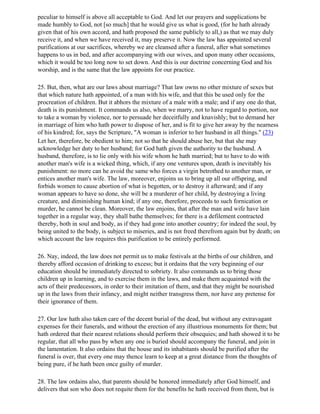 peculiar to himself is above all acceptable to God. And let our prayers and supplications be
made humbly to God, not [so much] that he would give us what is good, (for he hath already
given that of his own accord, and hath proposed the same publicly to all,) as that we may duly
receive it, and when we have received it, may preserve it. Now the law has appointed several
purifications at our sacrifices, whereby we are cleansed after a funeral, after what sometimes
happens to us in bed, and after accompanying with our wives, and upon many other occasions,
which it would be too long now to set down. And this is our doctrine concerning God and his
worship, and is the same that the law appoints for our practice.

25. But, then, what are our laws about marriage? That law owns no other mixture of sexes but
that which nature hath appointed, of a man with his wife, and that this be used only for the
procreation of children. But it abhors the mixture of a male with a male; and if any one do that,
death is its punishment. It commands us also, when we marry, not to have regard to portion, nor
to take a woman by violence, nor to persuade her deceitfully and knavishly; but to demand her
in marriage of him who hath power to dispose of her, and is fit to give her away by the nearness
of his kindred; for, says the Scripture, "A woman is inferior to her husband in all things." (23)
Let her, therefore, be obedient to him; not so that he should abuse her, but that she may
acknowledge her duty to her husband; for God hath given the authority to the husband. A
husband, therefore, is to lie only with his wife whom he hath married; but to have to do with
another man's wife is a wicked thing, which, if any one ventures upon, death is inevitably his
punishment: no more can he avoid the same who forces a virgin betrothed to another man, or
entices another man's wife. The law, moreover, enjoins us to bring up all our offspring, and
forbids women to cause abortion of what is begotten, or to destroy it afterward; and if any
woman appears to have so done, she will be a murderer of her child, by destroying a living
creature, and diminishing human kind; if any one, therefore, proceeds to such fornication or
murder, he cannot be clean. Moreover, the law enjoins, that after the man and wife have lain
together in a regular way, they shall bathe themselves; for there is a defilement contracted
thereby, both in soul and body, as if they had gone into another country; for indeed the soul, by
being united to the body, is subject to miseries, and is not freed therefrom again but by death; on
which account the law requires this purification to be entirely performed.

26. Nay, indeed, the law does not permit us to make festivals at the births of our children, and
thereby afford occasion of drinking to excess; but it ordains that the very beginning of our
education should be immediately directed to sobriety. It also commands us to bring those
children up in learning, and to exercise them in the laws, and make them acquainted with the
acts of their predecessors, in order to their imitation of them, and that they might be nourished
up in the laws from their infancy, and might neither transgress them, nor have any pretense for
their ignorance of them.

27. Our law hath also taken care of the decent burial of the dead, but without any extravagant
expenses for their funerals, and without the erection of any illustrious monuments for them; but
hath ordered that their nearest relations should perform their obsequies; and hath showed it to be
regular, that all who pass by when any one is buried should accompany the funeral, and join in
the lamentation. It also ordains that the house and its inhabitants should be purified after the
funeral is over, that every one may thence learn to keep at a great distance from the thoughts of
being pure, if he hath been once guilty of murder.

28. The law ordains also, that parents should be honored immediately after God himself, and
delivers that son who does not requite them for the benefits he hath received from them, but is
 