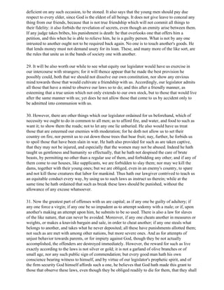 deficient on any such occasion, to be stoned. It also says that the young men should pay due
respect to every elder, since God is the eldest of all beings. It does not give leave to conceal any
thing from our friends, because that is not true friendship which will not commit all things to
their fidelity: it also forbids the revelation of secrets, even though an enmity arise between them.
If any judge takes bribes, his punishment is death: he that overlooks one that offers him a
petition, and this when he is able to relieve him, he is a guilty person. What is not by any one
intrusted to another ought not to be required back again. No one is to touch another's goods. He
that lends money must not demand usury for its loan. These, and many more of the like sort, are
the rules that unite us in the bands of society one with another.

29. It will be also worth our while to see what equity our legislator would have us exercise in
our intercourse with strangers; for it will thence appear that he made the best provision he
possibly could, both that we should not dissolve our own constitution, nor show any envious
mind towards those that would cultivate a friendship with us. Accordingly, our legislator admits
all those that have a mind to observe our laws so to do; and this after a friendly manner, as
esteeming that a true union which not only extends to our own stock, but to those that would live
after the same manner with us; yet does he not allow those that come to us by accident only to
be admitted into communion with us.

30. However, there are other things which our legislator ordained for us beforehand, which of
necessity we ought to do in common to all men; as to afford fire, and water, and food to such as
want it; to show them the roads; not to let any one lie unburied. He also would have us treat
those that are esteemed our enemies with moderation; for he doth not allow us to set their
country on fire, nor permit us to cut down those trees that bear fruit; nay, further, he forbids us
to spoil those that have been slain in war. He hath also provided for such as are taken captive,
that they may not be injured, and especially that the women may not be abused. Indeed he hath
taught us gentleness and humanity so effectually, that he hath not despised the care of brute
beasts, by permitting no other than a regular use of them, and forbidding any other; and if any of
them come to our houses, like supplicants, we are forbidden to slay them; nor may we kill the
dams, together with their young ones; but we are obliged, even in an enemy's country, to spare
and not kill those creatures that labor for mankind. Thus hath our lawgiver contrived to teach us
an equitable conduct every way, by using us to such laws as instruct us therein; while at the
same time he hath ordained that such as break these laws should be punished, without the
allowance of any excuse whatsoever.

31. Now the greatest part of offenses with us are capital; as if any one be guilty of adultery; if
any one force a virgin; if any one be so impudent as to attempt sodomy with a male; or if, upon
another's making an attempt upon him, he submits to be so used. There is also a law for slaves
of the like nature, that can never be avoided. Moreover, if any one cheats another in measures or
weights, or makes a knavish bargain and sale, in order to cheat another; if any one steals what
belongs to another, and takes what he never deposited; all these have punishments allotted them;
not such as are met with among other nations, but more severe ones. And as for attempts of
unjust behavior towards parents, or for impiety against God, though they be not actually
accomplished, the offenders are destroyed immediately. However, the reward for such as live
exactly according to the laws is not silver or gold; it is not a garland of olive branches or of
small age, nor any such public sign of commendation; but every good man hath his own
conscience bearing witness to himself, and by virtue of our legislator's prophetic spirit, and of
the firm security God himself affords such a one, he believes that God hath made this grant to
those that observe these laws, even though they be obliged readily to die for them, that they shall
 