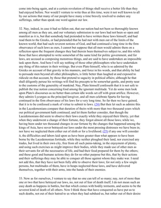 come into being again, and at a certain revolution of things shall receive a better life than they
had enjoyed before. Nor would I venture to write thus at this time, were it not well known to all
by our actions that many of our people have many a time bravely resolved to endure any
sufferings, rather than speak one word against our law.

32. Nay, indeed, in case it had so fallen out, that our nation had not been so thoroughly known
among all men as they are, and our voluntary submission to our laws had not been so open and
manifest as it is, but that somebody had pretended to have written these laws himself, and had
read them to the Greeks, or had pretended that he had met with men out of the limits of the
known world, that had such reverent notions of God, and had continued a long time in the firm
observance of such laws as ours, I cannot but suppose that all men would admire them on a
reflection upon the frequent changes they had therein been themselves subject to; and this while
those that have attempted to write somewhat of the same kind for politic government, and for
laws, are accused as composing monstrous things, and are said to have undertaken an impossible
task upon them. And here I will say nothing of those other philosophers who have undertaken
any thing of this nature in their writings. But even Plato himself, who is so admired by the
Greeks on account of that gravity in his manners, and force in his words, and that ability he had
to persuade men beyond all other philosophers, is little better than laughed at and exposed to
ridicule on that account, by those that pretend to sagacity in political affairs; although he that
shall diligently peruse his writings will find his precepts to be somewhat gentle, and pretty near
to the customs of the generality of mankind. Nay, Plato himself confesseth that it is not safe to
publish the true notion concerning God among the ignorant multitude. Yet do some men look
upon Plato's discourses as no better than certain idle words set off with great artifice. However,
they admire Lycurgus as the principal lawgiver, and all men celebrate Sparta for having
continued in the firm observance of his laws for a very long time. So far then we have gained,
that it is to be confessed a mark of virtue to submit to laws. (24) But then let such as admire this
in the Lacedemonians compare that duration of theirs with more than two thousand years which
our political government hath continued; and let them further consider, that though the
Lacedemonians did seem to observe their laws exactly while they enjoyed their liberty, yet that
when they underwent a change of their fortune, they forgot almost all those laws; while we,
having been under ten thousand changes in our fortune by the changes that happened among the
kings of Asia, have never betrayed our laws under the most pressing distresses we have been in;
nor have we neglected them either out of sloth or for a livelihood. (25) if any one will consider
it, the difficulties and labors laid upon us have been greater than what appears to have been
borne by the Lacedemonian fortitude, while they neither ploughed their land, nor exercised any
trades, but lived in their own city, free from all such pains-taking, in the enjoyment of plenty,
and using such exercises as might improve their bodies, while they made use of other men as
their servants for all the necessaries of life, and had their food prepared for them by the others;
and these good and humane actions they do for no other purpose but this, that by their actions
and their sufferings they may be able to conquer all those against whom they make war. I need
not add this, that they have not been fully able to observe their laws; for not only a few single
persons, but multitudes of them, have in heaps neglected those laws, and have delivered
themselves, together with their arms, into the hands of their enemies.

33. Now as for ourselves, I venture to say that no one can tell of so many; nay, not of more than
one or two that have betrayed our laws, no, not out of fear of death itself; I do not mean such an
easy death as happens in battles, but that which comes with bodily torments, and seems to be the
severest kind of death of all others. Now I think those that have conquered us have put us to
such deaths, not out of their hatred to us when they had subdued us, but rather out of their desire
 