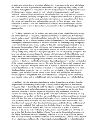 of seeing a surprising sight, which is this, whether there be such men in the world who believe
that no evil is to them so great as to be compelled to do or to speak any thing contrary to their
own laws. Nor ought men to wonder at us, if we are more courageous in dying for our laws than
all other men are; for other men do not easily submit to the easier things in which we are
instituted; I mean working with our hands, and eating but little, and being contented to eat and
drink, not at random, or at every one's pleasure, or being under inviolable rules in lying with our
wives, in magnificent furniture, and again in the observation of our times of rest; while those
that can use their swords in war, and can put their enemies to flight when they attack them,
cannot bear to submit to such laws about their way of living: whereas our being accustomed
willingly to submit to laws in these instances, renders us fit to show our fortitude upon other
occasions also.

34. Yet do the Lysimachi and the Molones, and some other writers, (unskillful sophists as they
are, and the deceivers of young men,) reproach us as the vilest of all mankind. Now I have no
mind to make an inquiry into the laws of other nations; for the custom of our country is to keep
our own laws, but not to bring accusations against the laws of others. And indeed our legislator
hath expressly forbidden us to laugh at and revile those that are esteemed gods by other people?
on account of the very name of God ascribed to them. But since our antagonists think to run us
down upon the comparison of their religion and ours, it is not possible to keep silence here,
especially while what I shall say to confute these men will not be now first said, but hath been
already said by many, and these of the highest reputation also; for who is there among those that
have been admired among the Greeks for wisdom, who hath not greatly blamed both the most
famous poets, and most celebrated legislators, for spreading such notions originally among the
body of the people concerning the gods? such as these, that they may be allowed to be as
numerous as they have a mind to have them; that they are begotten one by another, and that after
all the kinds of generation you can imagine. They also distinguish them in their places and ways
of living as they would distinguish several sorts of animals; as some to be under the earth; as
some to be in the sea; and the ancientest of them all to be bound in hell; and for those to whom
they have allotted heaven, they have set over them one, who in title is their father, but in his
actions a tyrant and a lord; whence it came to pass that his wife, and brother, and daughter
(which daughter he brought forth from his own head) made a conspiracy against him to seize
upon him and confine hint, as he had himself seized upon and confined his own father before.

35. And justly have the wisest men thought these notions deserved severe rebukes; they also
laugh at them for determining that we ought to believe some of the gods to be beardless and
young, and others of them to be old, and to have beards accordingly; that some are set to trades;
that one god is a smith, and another goddess is a weaver; that one god is a warrior, and fights
with men; that some of them are harpers, or delight in archery; and besides, that mutual
seditions arise among them, and that they quarrel about men, and this so far, that they not only
lay hands upon one another, but that they are wounded by men, and lament, and take on for such
their afflictions. But what is the grossest of all in point of lasciviousness, are those unbounded
lusts ascribed to almost all of them, and their amours; which how can it be other than a most
absurd supposal, especially when it reaches to the male gods, and to the female goddesses also?
Moreover, the chief of all their gods, and their first father himself, overlooks those goddesses
whom he hath deluded and begotten with child, and suffers them to be kept in prison, or
drowned in the sea. He is also so bound up by fate, that he cannot save his own offspring, nor
can he bear their deaths without shedding of tears. These are fine things indeed! as are the rest
that follow. Adulteries truly are so impudently looked on in heaven by the gods, that some of
them have confessed they envied those that were found in the very act. And why should they not
do so, when the eldest of them, who is their king also, hath not been able to restrain himself in
 