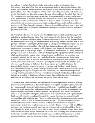 the violence of his lust, from lying with his wife, so long as they might get into their
bedchamber? Now some of the gods are servants to men, and will sometimes be builders for a
reward, and sometimes will be shepherds; while others of them, like malefactors, are bound in a
prison of brass. And what sober person is there who would not be provoked at such stories, and
rebuke those that forged them, and condemn the great silliness of those that admit them for true?
Nay, others there are that have advanced a certain timorousness and fear, as also madness and
fraud, and any other of the vilest passions, into the nature and form of gods, and have persuaded
whole cities to offer sacrifices to the better sort of them; on which account they have been
absolutely forced to esteem some gods as the givers of good things, and to call others of them
averters of evil. They also endeavor to move them, as they would the vilest of men, by gifts and
presents, as looking for nothing else than to receive some great mischief from them, unless they
pay them such wages.

36. Wherefore it deserves our inquiry what should be the occasion of this unjust management,
and of these scandals about the Deity. And truly I suppose it to be derived from the imperfect
knowledge the heathen legislators had at first of the true nature of God; nor did they explain to
the people even so far as they did comprehend of it: nor did they compose the other parts of their
political settlements according to it, but omitted it as a thing of very little consequence, and gave
leave both to the poets to introduce what gods they pleased, and those subject to all sorts of
passions, and to the orators to procure political decrees from the people for the admission of
such foreign gods as they thought proper. The painters also, and statuaries of Greece, had herein
great power, as each of them could contrive a shape [proper for a god]; the one to be formed out
of clay, and the other by making a bare picture of such a one. But those workmen that were
principally admired, had the use of ivory and of gold as the constant materials for their new
statues [whereby it comes to pass that some temples are quite deserted, while others are in great
esteem, and adorned with all the rites of all kinds of purification]. Besides this, the first gods,
who have long flourished in the honors done them, are now grown old [while those that
flourished after them are come in their room as a second rank, that I may speak the most
honorably of them I can]: nay, certain other gods there are who are newly introduced, and newly
worshipped [as we, by way of digression, have said already, and yet have left their places of
worship desolate]; and for their temples, some of them are already left desolate, and others are
built anew, according to the pleasure of men; whereas they ought to have their opinion about
God, and that worship which is due to him, always and immutably the same.

37. But now, this Apollonius Molo was one of these foolish and proud men. However, nothing
that I have said was unknown to those that were real philosophers among the Greeks, nor were
they unacquainted with those frigid pretensions of allegories [which had been alleged for such
things]; on which account they justly despised them, but have still agreed with us as to the true
and becoming notions of God; whence it was that Plato would not have political settlements
admit to of any one of the other poets, and dismisses even Homer himself, with a garland on his
head, and with ointment poured upon him, and this because he should not destroy the right
notions of God with his fables. Nay, Plato principally imitated our legislator in this point, that he
enjoined his citizens to have he main regard to this precept, "That every one of them should
learn their laws accurately." He also ordained, that they should not admit of foreigners
intermixing with their own people at random; and provided that the commonwealth should keep
itself pure, and consist of such only as persevered in their own laws. Apollonius Molo did no
way consider this, when he made it one branch of his accusation against us, that we do not admit
of such as have different notions about God, nor will we have fellowship with those that choose
to observe a way of living different from ourselves, yet is not this method peculiar to us, but
common to all other men; not among the ordinary Grecians only, but among such of those
 