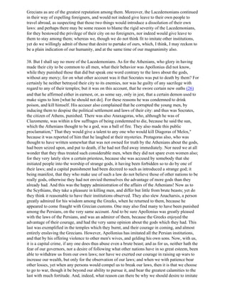 Grecians as are of the greatest reputation among them. Moreover, the Lacedemonians continued
in their way of expelling foreigners, and would not indeed give leave to their own people to
travel abroad, as suspecting that those two things would introduce a dissolution of their own
laws: and perhaps there may be some reason to blame the rigid severity of the Lacedemonians,
for they bestowed the privilege of their city on no foreigners, nor indeed would give leave to
them to stay among them; whereas we, though we do not think fit to imitate other institutions,
yet do we willingly admit of those that desire to partake of ours, which, I think, I may reckon to
be a plain indication of our humanity, and at the same time of our magnanimity also.

38. But I shall say no more of the Lacedemonians. As for the Athenians, who glory in having
made their city to be common to all men, what their behavior was Apollonius did not know,
while they punished those that did but speak one word contrary to the laws about the gods,
without any mercy; for on what other account was it that Socrates was put to death by them? For
certainly he neither betrayed their city to its enemies, nor was he guilty of any sacrilege with
regard to any of their temples; but it was on this account, that he swore certain new oaths (26)
and that he affirmed either in earnest, or, as some say, only in jest, that a certain demon used to
make signs to him [what he should not do]. For these reasons he was condemned to drink
poison, and kill himself. His accuser also complained that he corrupted the young men, by
inducing them to despise the political settlement and laws of their city: and thus was Socrates,
the citizen of Athens, punished. There was also Anaxagoras, who, although he was of
Clazomente, was within a few suffrages of being condemned to die, because he said the sun,
which the Athenians thought to be a god, was a ball of fire. They also made this public
proclamation," That they would give a talent to any one who would kill Diagoras of Melos,"
because it was reported of him that he laughed at their mysteries. Protagoras also, who was
thought to have written somewhat that was not owned for truth by the Athenians about the gods,
had been seized upon, and put to death, if he had not fled away immediately. Nor need we at all
wonder that they thus treated such considerable men, when they did not spare even women also;
for they very lately slew a certain priestess, because she was accused by somebody that she
initiated people into the worship of strange gods, it having been forbidden so to do by one of
their laws; and a capital punishment had been decreed to such as introduced a strange god; it
being manifest, that they who make use of such a law do not believe those of other nations to be
really gods, otherwise they had not envied themselves the advantage of more gods than they
already had. And this was the happy administration of the affairs of the Athenians! Now as to
the Scythians, they take a pleasure in killing men, and differ but little from brute beasts; yet do
they think it reasonable to have their institutions observed. They also slew Anacharsis, a person
greatly admired for his wisdom among the Greeks, when he returned to them, because he
appeared to come fraught with Grecian customs. One may also find many to have been punished
among the Persians, on the very same account. And to be sure Apollonius was greatly pleased
with the laws of the Persians, and was an admirer of them, because the Greeks enjoyed the
advantage of their courage, and had the very same opinion about the gods which they had. This
last was exemplified in the temples which they burnt, and their courage in coming, and almost
entirely enslaving the Grecians. However, Apollonius has imitated all the Persian institutions,
and that by his offering violence to other men's wives, and gelding his own sons. Now, with us,
it is a capital crime, if any one does thus abuse even a brute beast; and as for us, neither hath the
fear of our governors, nor a desire of following what other nations have in so great esteem, been
able to withdraw us from our own laws; nor have we exerted our courage in raising up wars to
increase our wealth, but only for the observation of our laws; and when we with patience bear
other losses, yet when any persons would compel us to break our laws, then it is that we choose
to go to war, though it be beyond our ability to pursue it, and bear the greatest calamities to the
last with much fortitude. And, indeed, what reason can there be why we should desire to imitate
 