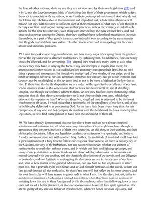 the laws of other nations, while we see they are not observed by their own legislators (27) And
why do not the Lacedemonians think of abolishing that form of their government which suffers
them not to associate with any others, as well as their contempt of matrimony? And why do not
the Eleans and Thebans abolish that unnatural and impudent lust, which makes them lie with
males? For they will not show a sufficient sign of their repentance of what they of old thought to
be very excellent, and very advantageous in their practices, unless they entirely avoid all such
actions for the time to come: nay, such things are inserted into the body of their laws, and had
once such a power among the Greeks, that they ascribed these sodomitical practices to the gods
themselves, as a part of their good character; and indeed it was according to the same manner
that the gods married their own sisters. This the Greeks contrived as an apology for their own
absurd and unnatural pleasures.

39. I omit to speak concerning punishments, and how many ways of escaping them the greatest
part of the legislators have afforded malefactors, by ordaining that, for adulteries, fines in money
should be allowed, and for corrupting (28) [virgins] they need only marry them as also what
excuses they may have in denying the facts, if any one attempts to inquire into them; for
amongst most other nations it is a studied art how men may transgress their laws; but no such
thing is permitted amongst us; for though we be deprived of our wealth, of our cities, or of the
other advantages we have, our law continues immortal; nor can any Jew go so far from his own
country, nor be so aftrighted at the severest lord, as not to be more aftrighted at the law than at
him. If, therefore, this be the disposition we are under, with regard to the excellency of our laws,
let our enemies make us this concession, that our laws are most excellent; and if still they
imagine, that though we so firmly adhere to them, yet are they bad laws notwithstanding, what
penalties then do they deserve to undergo who do not observe their own laws, which they
esteem so far superior to them? Whereas, therefore, length of time is esteemed to be the truest
touchstone in all cases, I would make that a testimonial of the excellency of our laws, and of that
belief thereby delivered to us concerning God. For as there hath been a very long time for this
comparison, if any one will but compare its duration with the duration of the laws made by other
legislators, he will find our legislator to have been the ancientest of them all.

40. We have already demonstrated that our laws have been such as have always inspired
admiration and imitation into all other men; nay, the earliest Grecian philosophers, though in
appearance they observed the laws of their own countries, yet did they, in their actions, and their
philosophic doctrines, follow our legislator, and instructed men to live sparingly, and to have
friendly communication one with another. Nay, further, the multitude of mankind itself have had
a great inclination of a long time to follow our religious observances; for there is not any city of
the Grecians, nor any of the barbarians, nor any nation whatsoever, whither our custom of
resting on the seventh day hath not come, and by which our fasts and lighting up lamps, and
many of our prohibitions as to our food, are not observed; they also endeavor to imitate our
mutual concord with one another, and the charitable distribution of our goods, and our diligence
in our trades, and our fortitude in undergoing the distresses we are in, on account of our laws;
and, what is here matter of the greatest admiration, our law hath no bait of pleasure to allure
men to it, but it prevails by its own force; and as God himself pervades all the world, so hath our
law passed through all the world also. So that if any one will but reflect on his own country, and
his own family, he will have reason to give credit to what I say. It is therefore but just, either to
condemn all mankind of indulging a wicked disposition, when they have been so desirous of
imitating laws that are to them foreign and evil in themselves, rather than following laws of their
own that are of a better character, or else our accusers must leave off their spite against us. Nor
are we guilty of any envious behavior towards them, when we honor our own legislator, and
 