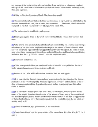 any more particular reply to those adversaries of the Jews, and gives us a large and excellent
description and vindication of that theocracy which was settled for the Jewish nation by Moses,
their great legislator.

(2) Called by Tiberius Cymbalum Mundi, The drum of the world.

(3) This seems to have been the first dial that had been made in Egypt, and was a little before the
time that Ahaz made his [first] dial in Judea, and about anno 755, in the first year of the seventh
olympiad, as we shall see presently. See 2 Kings 20:11; Isaiah 38:8.

(4) The burial-place for dead bodies, as I suppose.

(5) Here begins a great defect in the Greek copy; but the old Latin version fully supplies that
defect.

(6) What error is here generally believed to have been committed by our Josephus in ascribing a
deliverance of the Jews to the reign of Ptolemy Physco, the seventh of those Ptolemus, which
has been universally supposed to have happened under Ptolemy Philopater, the fourth of them,
is no better than a gross error of the moderns, and not of Josephus, as I have fully proved in the
Authentic. Rec. Part I. p. 200-201, whither I refer the inquisitive reader.

(7) Sister's son, and adopted son.

(8) Called more properly Molo, or Apollonius Molo, as hereafter; for Apollonins, the son of
Molo, was another person, as Strabo informs us, lib. xiv.

(9) Furones in the Latin, which what animal it denotes does not now appear.

(10) It is great pity that these six pagan authors, here mentioned to have described the famous
profanation of the Jewish temple by Antiochus Epiphanes, should be all lost; I mean so far of
their writings as contained that description; though it is plain Josephus perused them all as
extant in his time.

(11) It is remarkable that Josephus here, and, I think, no where else, reckons up four distinct
courts of the temple; that of the Gentiles, that of the women of Israel, that of the men of Israel,
and that of the priests; as also that the court of the women admitted of the men, (I suppose only
of the husbands of those wives that were therein,) while the court of the men did not admit any
women into it at all.

(12) Judea, in the Greek, by a gross mistake of the transcribers.

(13) Seven in the Greek, by a like gross mistake of the transcribers. See of the War, B. V. ch. 5.
sect. 4.
 