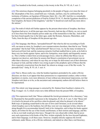(14) Two hundred in the Greek, contrary to the twenty in the War, B. VII. ch, 5. sect. 3.

(15) This notorious disgrace belonging peculiarly to the people of Egypt, ever since the times of
the old prophets of the Jews, noted both sect. 4 already, and here, may be confirmed by the
testimony of Isidorus, an Egyptian of Pelusium, Epist. lib. i. Ep. 489. And this is a remarkable
completion of the ancient prediction of God by Ezekiel 29:14, 15, that the Egyptians should be a
base kingdom, the basest of the kingdoms," and that "it should not exalt itself any more above
the nations."

(16) The truth of which still further appears by the present observation of Josephus, that these
Egyptians had never, in all the past ages since Sesostris, had one day of liberty, no, not so much
as to have been free from despotic power under any of the monarchies to that day. And all this
bas been found equally true in the latter ages, under the Romans, Saracens, Mamelukes, and
Turks, from the days of Josephus till the present ago also.

(17) This language, that Moses, "persuaded himself" that what he did was according to God's
will, can mean no more, by Josephus's own constant notions elsewhere, than that he was "firmly
persuaded," that he had "fully satisfied himself" that so it was, viz. by the many revelations he
had received from God, and the numerous miracles God had enabled him to work, as he both in
these very two books against Apion, and in his Antiquities, most clearly and frequently assures
us. This is further evident from several passages lower, where he affirms that Moses was no
impostor nor deceiver, and where he assures that Moses's constitution of government was no
other than a theocracy; and where he says they are to hope for deliverance out of their distresses
by prayer to God, and that withal it was owing in part to this prophetic spirit of Moses that the
Jews expected a resurrection from the dead. See almost as strange a use of the like words, "to
persuade God," Antiq. B. VI. ch. 5. sect. 6.

(18) That is, Moses really was, what the heathen legislators pretended to be, under a Divine
direction; nor does it yet appear that these pretensions to a supernatural conduct, either in these
legislators or oracles, were mere delusions of men without any demoniacal impressions, nor that
Josephus took them so to be; as the ancientest and contemporary authors did still believe them to
be supernatural.

(19) This whole very large passage is corrected by Dr. Hudson from Eusebius's citation of it,
Prep. Evangel. viii. 8, which is here not a little different from the present MSS. of Josephus.

(20) This expression itself, that "Moses ordained the Jewish government to be a theocracy," may
be illustrated by that parallel expression in the Antiquities, B. III. ch. 8. sect. 9, that "Moses left
it to God to be present at his sacrifices when he pleased; and when he pleased, to be absent."
Both ways of speaking sound harsh in the ears of Jews and Christians, as do several others
which Josephus uses to the heathens; but still they were not very improper in him, when he all
along thought fit to accommodate himself, both in his Antiquities, and in these his books against
Apion, all written for the use of the Greeks and Romans, to their notions and language, and this
as far as ever truth would give him leave. Though it be very observable withal, that he never
uses such expressions in his books of the War, written originally for the Jews beyond Euphrates,
and in their language, in all these cases. However, Josephus directly supposes the Jewish
settlement, under Moses, to be a Divine settlement, and indeed no other than a real theocracy.
 