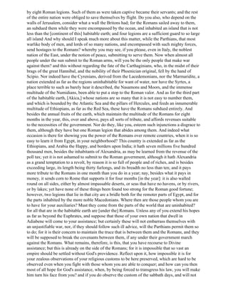 by eight Roman legions. Such of them as were taken captive became their servants; and the rest
of the entire nation were obliged to save themselves by flight. Do you also, who depend on the
walls of Jerusalem, consider what a wall the Britons had; for the Romans sailed away to them,
an subdued them while they were encompassed by the ocean, and inhabited an island that is not
less than the [continent of this] habitable earth; and four legions are a sufficient guard to so large
all island And why should I speak much more about this matter, while the Parthians, that most
warlike body of men, and lords of so many nations, and encompassed with such mighty forces,
send hostages to the Romans? whereby you may see, if you please, even in Italy, the noblest
nation of the East, under the notion of peace, submitting to serve them. Now when almost all
people under the sun submit to the Roman arms, will you be the only people that make war
against them? and this without regarding the fate of the Carthaginians, who, in the midst of their
brags of the great Hannibal, and the nobility of their Phoenician original, fell by the hand of
Scipio. Nor indeed have the Cyrenians, derived from the Lacedemonians, nor the Marmaridite, a
nation extended as far as the regions uninhabitable for want of water, nor have the Syrtes, a
place terrible to such as barely hear it described, the Nasamons and Moors, and the immense
multitude of the Numidians, been able to put a stop to the Roman valor. And as for the third part
of the habitable earth, [Akica,] whose nations are so many that it is not easy to number them,
and which is bounded by the Atlantic Sea and the pillars of Hercules, and feeds an innumerable
multitude of Ethiopians, as far as the Red Sea, these have the Romans subdued entirely. And
besides the annual fruits of the earth, which maintain the multitude of the Romans for eight
months in the year, this, over and above, pays all sorts of tribute, and affords revenues suitable
to the necessities of the government. Nor do they, like you, esteem such injunctions a disgrace to
them, although they have but one Roman legion that abides among them. And indeed what
occasion is there for showing you the power of the Romans over remote countries, when it is so
easy to learn it from Egypt, in your neighborhood? This country is extended as far as the
Ethiopians, and Arabia the Happy, and borders upon India; it hath seven millions five hundred
thousand men, besides the inhabitants of Alexandria, as may be learned from the revenue of the
poll tax; yet it is not ashamed to submit to the Roman government, although it hath Alexandria
as a grand temptation to a revolt, by reason it is so full of people and of riches, and is besides
exceeding large, its length being thirty furlongs, and its breadth no less than ten; and it pays
more tribute to the Romans in one month than you do in a year; nay, besides what it pays in
money, it sends corn to Rome that supports it for four months [in the year]: it is also walled
round on all sides, either by almost impassable deserts, or seas that have no havens, or by rivers,
or by lakes; yet have none of these things been found too strong for the Roman good fortune;
however, two legions that lie in that city are a bridle both for the remoter parts of Egypt, and for
the parts inhabited by the more noble Macedonians. Where then are those people whom you are
to have for your auxiliaries? Must they come from the parts of the world that are uninhabited?
for all that are in the habitable earth are [under the] Romans. Unless any of you extend his hopes
as far as beyond the Euphrates, and suppose that those of your own nation that dwell in
Adiabene will come to your assistance; but certainly these will not embarrass themselves with
an unjustifiable war, nor, if they should follow such ill advice, will the Parthians permit them so
to do; for it is their concern to maintain the truce that is between them and the Romans, and they
will be supposed to break the covenants between them, if any under their government march
against the Romans. What remains, therefore, is this, that you have recourse to Divine
assistance; but this is already on the side of the Romans; for it is impossible that so vast an
empire should be settled without God's providence. Reflect upon it, how impossible it is for
your zealous observations of your religious customs to be here preserved, which are hard to be
observed even when you fight with those whom you are able to conquer; and how can you then
most of all hope for God's assistance, when, by being forced to transgress his law, you will make
him turn his face from you? and if you do observe the custom of the sabbath days, and will not
 