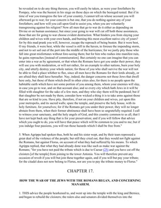 be revealed on to do any thing thereon, you will easily be taken, as were your forefathers by
Pompey, who was the busiest in his siege on those days on which the besieged rested. But if in
time of war you transgress the law of your country, I cannot tell on whose account you will
afterward go to war; for your concern is but one, that you do nothing against any of your
forefathers; and how will you call upon God to assist you, when you are voluntarily
transgressing against his religion? Now all men that go to war do it either as depending on
Divine or on human assistance; but since your going to war will cut off both those assistances,
those that are for going to war choose evident destruction. What hinders you from slaying your
children and wives with your own hands, and burning this most excellent native city of yours?
for by this mad prank you will, however, escape the reproach of being beaten. But it were best,
O my friends, it were best, while the vessel is still in the haven, to foresee the impending storm,
and not to set sail out of the port into the middle of the hurricanes; for we justly pity those who
fall into great misfortunes without fore-seeing them; but for him who rushes into manifest ruin,
he gains reproaches [instead of commiseration]. But certainly no one can imagine that you can
enter into a war as by agreement, or that when the Romans have got you under their power, they
will use you with moderation, or will not rather, for an example to other nations, burn your holy
city, and utterly destroy your whole nation; for those of you who shall survive the war will not
be able to find a place whither to flee, since all men have the Romans for their lords already, or
are afraid they shall have hereafter. Nay, indeed, the danger concerns not those Jews that dwell
here only, but those of them which dwell in other cities also; for there is no people upon the
habitable earth which have not some portion of you among them, whom your enemies will slay,
in case you go to war, and on that account also; and so every city which hath Jews in it will be
filled with slaughter for the sake of a few men, and they who slay them will be pardoned; but if
that slaughter be not made by them, consider how wicked a thing it is to take arms against those
that are so kind to you. Have pity, therefore, if not on your children and wives, yet upon this
your metropolis, and its sacred walls; spare the temple, and preserve the holy house, with its
holy furniture, for yourselves; for if the Romans get you under their power, they will no longer
abstain from them, when their former abstinence shall have been so ungratefully requited. I call
to witness your sanctuary, and the holy angels of God, and this country common to us all, that I
have not kept back any thing that is for your preservation; and if you will follow that advice
which you ought to do, you will have that peace which will be common to you and to me; but if
you indulge four passions, you will run those hazards which I shall be free from."

5. When Agrippa had spoken thus, both he and his sister wept, and by their tears repressed a
great deal of the violence of the people; but still they cried out, that they would not fight against
the Romans, but against Florus, on account of what they had suffered by his means. To which
Agrippa replied, that what they had already done was like such as make war against the
Romans; "for you have not paid the tribute which is due to Caesar (25) and you have cut off the
cloisters [of the temple] from joining to the tower Antonia. You will therefore prevent any
occasion of revolt if you will but join these together again, and if you will but pay your tribute;
for the citadel does not now belong to Florus, nor are you to pay the tribute money to Florus."


                                        CHAPTER 17.

HOW THE WAR OF THE JEWS WITH THE ROMANS BEGAN, AND CONCERNING
                          MANAHEM.

1. THIS advice the people hearkened to, and went up into the temple with the king and Bernice,
and began to rebuild the cloisters; the rulers also and senators divided themselves into the
 