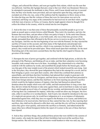 villages, and collected the tributes, and soon got together forty talents, which was the sum that
was deficient. And thus did Agrippa then put a stop to that war which was threatened. Moreover,
he attempted to persuade the multitude to obey Florus, until Caesar should send one to succeed
him; but they were hereby more provoked, and cast reproaches upon the king, and got him
excluded out of the city; nay, some of the seditious had the impudence to throw stones at him.
So when the king saw that the violence of those that were for innovations was not to be
restrained, and being very angry at the contumelies he had received, he sent their rulers, together
with their men of power, to Florus, to Cesarea, that he might appoint whom he thought fit to
collect the tribute in the country, while he retired into his own kingdom.

2. And at this time it was that some of those that principally excited the people to go to war
made an assault upon a certain fortress called Masada. They took it by treachery, and slew the
Romans that were there, and put others of their own party to keep it. At the same time Eleazar,
the son of Ananias the high priest, a very bold youth, who was at that time governor of the
temple, persuaded those that officiated in the Divine service to receive no gift or sacrifice for
any foreigner. And this was the true beginning of our war with the Romans; for they rejected the
sacrifice of Caesar on this account; and when many of the high priests and principal men
besought them not to omit the sacrifice, which it was customary for them to offer for their
princes, they would not be prevailed upon. These relied much upon their multitude, for the most
flourishing part of the innovators assisted them; but they had the chief regard to Eleazar, the
governor of the temple.

3. Hereupon the men of power got together, and conferred with the high priests, as did also the
principal of the Pharisees; and thinking all was at stake, and that their calamities were becoming
incurable, took counsel what was to be done. Accordingly, they determined to try what they
could do with the seditious by words, and assembled the people before the brazen gate, which
was that gate of the inner temple [court of the priests] which looked toward the sun-rising. And,
in the first place, they showed the great indignation they had at this attempt for a revolt, and for
their bringing so great a war upon their country; after which they confuted their pretense as
unjustifiable, and told them that their forefathers had adorned their temple in great part with
donations bestowed on them by foreigners, and had always received what had been presented to
them from foreign nations; and that they had been so far from rejecting any person's sacrifice
(which would be the highest instance of impiety,) that they had themselves placed those
donation about the temple which were still visible, and had remained there so long a time; that
they did now irritate the Romans to take arms against them, and invited them to make war upon
them, and brought up novel rules of a strange Divine worship, and determined to run the hazard
of having their city condemned for impiety, while they would not allow any foreigner, but Jews
only, either to sacrifice or to worship therein. And if such a law should be introduced in the case
of a single private person only, he would have indignation at it, as an instance of inhumanity
determined against him; while they have no regard to the Romans or to Caesar, and forbid even
their oblations to be received also; that however they cannot but fear, lest, by thus rejecting their
sacrifices, they shall not be allowed to offer their own; and that this city will lose its principality,
unless they grow wiser quickly, and restore the sacrifices as formerly, and indeed amend the
injury [they have offered foreigners] before the report of it comes to the ears of those that have
been injured.

4. And as they said these things, they produced those priests that were skillful in the customs of
their country, who made the report that all their forefathers had received the sacrifices from
foreign nations. But still not one of the innovators would hearken to what was said; nay, those
 