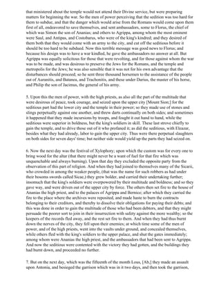 that ministered about the temple would not attend their Divine service, but were preparing
matters for beginning the war. So the men of power perceiving that the sedition was too hard for
them to subdue, and that the danger which would arise from the Romans would come upon them
first of all, endeavored to save themselves, and sent ambassadors, some to Florus, the chief of
which was Simon the son of Ananias; and others to Agrippa, among whom the most eminent
were Saul, and Antipas, and Costobarus, who were of the king's kindred; and they desired of
them both that they would come with an army to the city, and cut off the seditious before it
should be too hard to be subdued. Now this terrible message was good news to Florus; and
because his design was to have a war kindled, he gave the ambassadors no answer at all. But
Agrippa was equally solicitous for those that were revolting, and for those against whom the war
was to be made, and was desirous to preserve the Jews for the Romans, and the temple and
metropolis for the Jews; he was also sensible that it was not for his own advantage that the
disturbances should proceed; so he sent three thousand horsemen to the assistance of the people
out of Auranitis, and Batanea, and Trachonitis, and these under Darius, the master of his horse,
and Philip the son of Jacimus, the general of his army.

5. Upon this the men of power, with the high priests, as also all the part of the multitude that
were desirous of peace, took courage, and seized upon the upper city [Mount Sion;] for the
seditious part had the lower city and the temple in their power; so they made use of stones and
slings perpetually against one another, and threw darts continually on both sides; and sometimes
it happened that they made incursions by troops, and fought it out hand to hand, while the
seditious were superior in boldness, but the king's soldiers in skill. These last strove chiefly to
gain the temple, and to drive those out of it who profaned it; as did the seditious, with Eleazar,
besides what they had already, labor to gain the upper city. Thus were there perpetual slaughters
on both sides for seven days' time; but neither side would yield up the parts they had seized on.

6. Now the next day was the festival of Xylophory; upon which the custom was for every one to
bring wood for the altar (that there might never be a want of fuel for that fire which was
unquenchable and always burning). Upon that day they excluded the opposite party from the
observation of this part of religion. And when they had joined to themselves many of the Sicarii,
who crowded in among the weaker people, (that was the name for such robbers as had under
their bosoms swords called Sicae,) they grew bolder, and carried their undertaking further;
insomuch that the king's soldiers were overpowered by their multitude and boldness; and so they
gave way, and were driven out of the upper city by force. The others then set fire to the house of
Ananias the high priest, and to the palaces of Agrippa and Bernice; after which they carried the
fire to the place where the archives were reposited, and made haste to burn the contracts
belonging to their creditors, and thereby to dissolve their obligations for paying their debts; and
this was done in order to gain the multitude of those who had been debtors, and that they might
persuade the poorer sort to join in their insurrection with safety against the more wealthy; so the
keepers of the records fled away, and the rest set fire to them. And when they had thus burnt
down the nerves of the city, they fell upon their enemies; at which time some of the men of
power, and of the high priests, went into the vaults under ground, and concealed themselves,
while others fled with the king's soldiers to the upper palace, and shut the gates immediately;
among whom were Ananias the high priest, and the ambassadors that had been sent to Agrippa.
And now the seditious were contented with the victory they had gotten, and the buildings they
had burnt down, and proceeded no further.

7. But on the next day, which was the fifteenth of the month Lous, [Ab,] they made an assault
upon Antonia, and besieged the garrison which was in it two days, and then took the garrison,
 