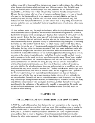 sedition would fall to the ground. Now Manahem and his party made resistance for a while; but
when they perceived that the whole multitude were falling upon them, they fled which way
every one was able; those that were caught were slain, and those that hid themselves were
searched for. A few there were of them who privately escaped to Masada, among whom was
Eleazar, the son of Jairus, who was of kin to Manahem, and acted the part of a tyrant at Masada
afterward. As for Manahem himself, he ran away to the place called Ophla, and there lay
skulking in private; but they took him alive, and drew him out before them all; they then
tortured him with many sorts of torments, and after all slew him, as they did by those that were
captains under him also, and particularly by the principal instrument of his tyranny, whose name
was Apsalom.

10. And, as I said, so far truly the people assisted them, while they hoped this might afford some
amendment to the seditious practices; but the others were not in haste to put an end to the war,
but hoped to prosecute it with less danger, now they had slain Manahem. It is true, that when the
people earnestly desired that they would leave off besieging the soldiers, they were the more
earnest in pressing it forward, and this till Metilius, who was the Roman general, sent to Eleazar,
and desired that they would. give them security to spare their lives only; but agreed to deliver up
their arms, and what else they had with them. The others readily complied with their petition,
sent to them Gorion, the son of Nicodemus, and Ananias, the son of Sadduk, and Judas, the son
of Jonathan, that they might give them the security Of their right hands, and of their oaths; after
which Metilius brought down his soldiers; which soldiers, while they were in arms, were not
meddled with by any of the seditious, nor was there any appearance of treachery; but as soon as,
according to the articles of capitulation, they had all laid down their shields and their swords,
and were under no further suspicion of any harm, but were going away, Eleazar's men attacked
them after a violent manner, and encompassed them round, and slew them, while they neither
defended themselves, nor entreated for mercy, but only cried out upon the breach of their
articles of capitulation and their oaths. And thus were all these men barbarously murdered,
excepting Metilius; for when he entreated for mercy, and promised that he would turn Jew, and
be circumcised, they saved him alive, but none else. This loss to the Romans was but light, there
being no more than a few slain out of an immense army; but still it appeared to be a prelude to
the Jews' own destruction, while men made public lamentation when they saw that such
occasions were afforded for a war as were incurable; that the city was all over polluted with
such abominations, from which it was but reasonable to expect some vengeance, even though
they should escape revenge from the Romans; so that the city was filled with sadness, and every
one of the moderate men in it were under great disturbance, as likely themselves to undergo
punishment for the wickedness of the seditious; for indeed it so happened that this murder was
perpetrated on the sabbath day, on which day the Jews have a respite from their works on
account of Divine worship.


                                       CHAPTER 18.

       THE CALAMITIES AND SLAUGHTERS THAT CAME UPON THE JEWS.

1. NOW the people of Cesarea had slain the Jews that were among them on the very same day
and hour [when the soldiers were slain], which one would think must have come to pass by the
direction of Providence; insomuch that in one hour's time above twenty thousand Jews were
killed, and all Cesarea was emptied of its Jewish inhabitants; for Florus caught such as ran
away, and sent them in bonds to the galleys. Upon which stroke that the Jews received at
Cesarea, the whole nation was greatly enraged; so they divided themselves into several parties,
 