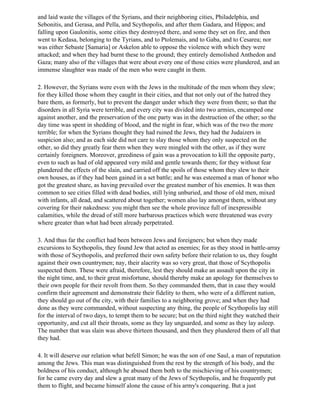 and laid waste the villages of the Syrians, and their neighboring cities, Philadelphia, and
Sebonitis, and Gerasa, and Pella, and Scythopolis, and after them Gadara, and Hippos; and
falling upon Gaulonitis, some cities they destroyed there, and some they set on fire, and then
went to Kedasa, belonging to the Tyrians, and to Ptolemais, and to Gaba, and to Cesarea; nor
was either Sebaste [Samaria] or Askelon able to oppose the violence with which they were
attacked; and when they had burnt these to the ground; they entirely demolished Anthedon and
Gaza; many also of the villages that were about every one of those cities were plundered, and an
immense slaughter was made of the men who were caught in them.

2. However, the Syrians were even with the Jews in the multitude of the men whom they slew;
for they killed those whom they caught in their cities, and that not only out of the hatred they
bare them, as formerly, but to prevent the danger under which they were from them; so that the
disorders in all Syria were terrible, and every city was divided into two armies, encamped one
against another, and the preservation of the one party was in the destruction of the other; so the
day time was spent in shedding of blood, and the night in fear, which was of the two the more
terrible; for when the Syrians thought they had ruined the Jews, they had the Judaizers in
suspicion also; and as each side did not care to slay those whom they only suspected on the
other, so did they greatly fear them when they were mingled with the other, as if they were
certainly foreigners. Moreover, greediness of gain was a provocation to kill the opposite party,
even to such as had of old appeared very mild and gentle towards them; for they without fear
plundered the effects of the slain, and carried off the spoils of those whom they slew to their
own houses, as if they had been gained in a set battle; and he was esteemed a man of honor who
got the greatest share, as having prevailed over the greatest number of his enemies. It was then
common to see cities filled with dead bodies, still lying unburied, and those of old men, mixed
with infants, all dead, and scattered about together; women also lay amongst them, without any
covering for their nakedness: you might then see the whole province full of inexpressible
calamities, while the dread of still more barbarous practices which were threatened was every
where greater than what had been already perpetrated.

3. And thus far the conflict had been between Jews and foreigners; but when they made
excursions to Scythopolis, they found Jew that acted as enemies; for as they stood in battle-array
with those of Scythopolis, and preferred their own safety before their relation to us, they fought
against their own countrymen; nay, their alacrity was so very great, that those of Scythopolis
suspected them. These were afraid, therefore, lest they should make an assault upon the city in
the night time, and, to their great misfortune, should thereby make an apology for themselves to
their own people for their revolt from them. So they commanded them, that in case they would
confirm their agreement and demonstrate their fidelity to them, who were of a different nation,
they should go out of the city, with their families to a neighboring grove; and when they had
done as they were commanded, without suspecting any thing, the people of Scythopolis lay still
for the interval of two days, to tempt them to be secure; but on the third night they watched their
opportunity, and cut all their throats, some as they lay unguarded, and some as they lay asleep.
The number that was slain was above thirteen thousand, and then they plundered them of all that
they had.

4. It will deserve our relation what befell Simon; he was the son of one Saul, a man of reputation
among the Jews. This man was distinguished from the rest by the strength of his body, and the
boldness of his conduct, although he abused them both to the mischieving of his countrymen;
for he came every day and slew a great many of the Jews of Scythopolis, and he frequently put
them to flight, and became himself alone the cause of his army's conquering. But a just
 